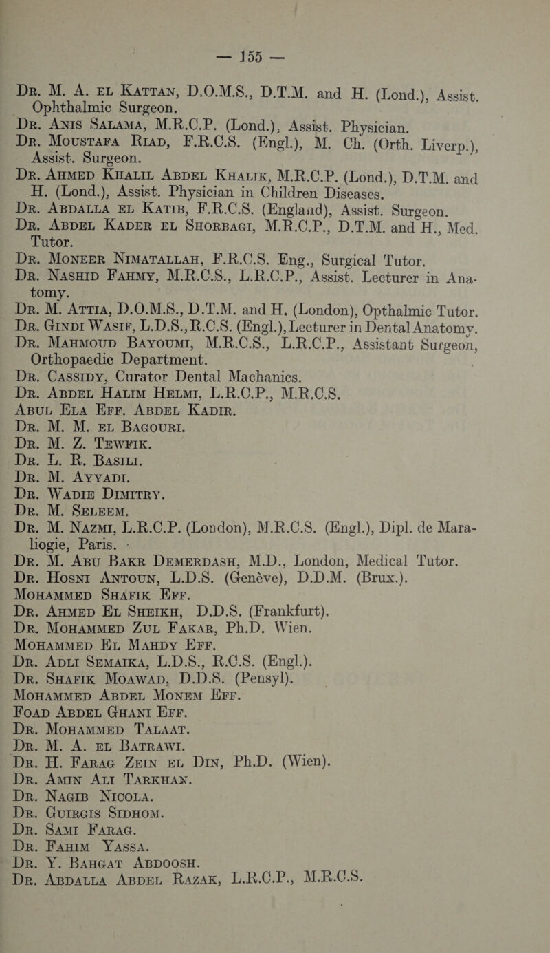 Dr. M. À. EL KATTAN, D.O.MS., D.T.M. and H. (Lond.), Assist. Ophthalmic Surgeon. De. ANIS SALAMA, M.R.C.P. (Lond.), Assist. Physician. De. Mousrara Riap, F.R.C.S. (Engl.), M. Ch. (Orth. Liverp.) Assist. Surgeon. 4 De. AnmMEe» KHALIL ABDEL KHark, M.R.C.P. (Lond.), D.T.M. and H. (Lond.), Assist. Physician in Children Diseases. Dr. ABpaLLA EL KaATIB, F.R.C.S. (England), Assist. Surgeon. Dr. ABDEL KADER EL SHORBAGI, M.R.C.P., D.T.M. and H., Med. Tutor. Dr. MoNEER NIMATALLAH, F.R.C.S. Eng., Surgical Tutor. De. NasxiD FAHMY, M.R.C.S., L.R.C.P., Assist. Lecturer in Ana- tomy. De. M. ATrrA, D.O.MS., D.T.M. and H. (London), Opthalmic Tutor. De. GiNpt WasiF, L.D.$.,R.C.S. (Engl.), Lecturer in Dental Anatomy. Dr. Manmoun Bayoum, M.R.C$., L.R.C.P., Assistant Surgeon, Orthopaedice Department. | Dr. Cassipy, Curator Dental Machanics. Dr. ABDEL HarztM HELMi, L.R.C.P., MR.CS. ABUL ELA Err. ABDEL KapDre. Dr. M. M. EL BAGouURI. Dr. M. Z. TEWrIK. DR LR: BasrLr. Dr. M. Ayyapr. Dr. WaADIE DImiITRy. Dr. M. SELEEM. Dr. M. Nazmi, L.R.C.P. (Lordon), M.R.C.$S. (Engl.), Dipl. de Mara- liogie, Paris. : Dr. M. Agu Baxr DEMERDASH, M.D., London, Medical Tutor. Dr. Hosnr ANTOUN, L.D.$S. (Genève), D.D.M. (Brux.). MOHAMMED SHAFIK EFr. Dr. AxMED EL SxetKkH, D.DS. (Frankfurt). Dr. MoxaAMMED ZuL FAKaAR, Ph.D. Wien. MoxHammMeD EL Maxpy Err. Dr. Apzr SEMAIKA, L.D.$S., R.C.$. (Engl.). Dr. SHArIK Moawap, D.DS$. (Pensyl). MOHAMMED ABDEL MONEM EFr. FoaDp ABDEL GHANI EFrF. Dr. MOHAMMED TALAAT. De. M. A. EL BATRAWI. De. H. FaraG ZeiN EL DIN, Ph.D. (Wien). DR. AMIN ALI TARKHAN. Dr. NacrB Nico. Dr. GUIRGIS SIDHOM. Dr. Sam FARAG. Dr. FAHIM Yassa. Dr. Y. BAHGAT ABDOOSH. De. ABpaLLA ABDEez RazaK, L.R.C.P. M.R.CS.