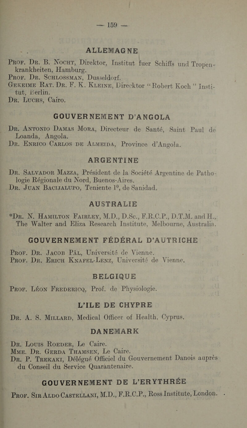 159! ALLEMAGNE PRor. De. B. Nocuxr, Direktor, Institut fuer Schifis und Tropen- krankheïiten, Hambure. ProF. DR. SCHLOSSMAN, Dusseldorf. GEKEIME RAT. De. F. K. KLeine, Direcktor “ Robert Koch ” Insti- tut, Berlin. De. Lucas, Cairo. GOUVERNEMENT D’'ANGOLA Dr. ANTONIO Damas Mora, Directeur de Santé, Saint Paul de Loanda, Angola. Dr. EnRICO CARLOS DE ALMEIDA, Province d’Angola. ARGENTINE Dr. Sazvapor Mazza, Président de la Société Argentine de Patho- logie Régionale du Nord, Buenos-Aires. Dr. Juan BACIJALUPO, Teniente 1°, de Sanidad. AUSTRALIE *Dr. N. HAMILTON FAIRLEY, M.D., D.$Sc., F.R.C.P., D.T.M. and H., The Walter and Eliza Research Institute, Melbourne, Australia. GOUVERNEMENT FÉDÉRAL D’AUTRICHE Pror. Dr. JacoB PÂr, Université de Vienne. Pror. Dr. Ericx KNnArEL-LEenz, Université de Vienne, BELGIQUE Pror. LÉON FReDERICQ, Prof. de Physiologie. L'ILE DE CHYPRE De. A. S. Micrarp, Medical Officer of Health, Cyprus. DANEMARK Mme. De. GERDA THAMSEN, Le Caire. | Dr. P. Trekaxt, Délégué Officiel du Gouvernement Danois auprès du Conseil du Service Quarantenaire. GOUVERNEMENT DE L’ER YTHRÉE Pror. Srr ALDo CAsTELLANT, MD. F.R.C.P., Ross Institute, London.