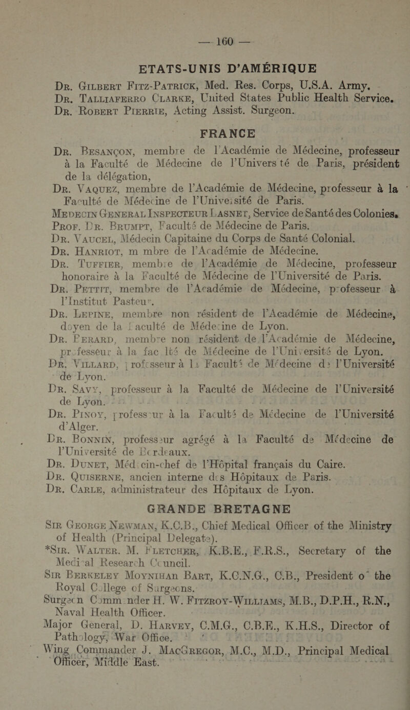 22 16 2 ETATS-UNIS D’AMÉRIQUE De. Gizgert Frrz-Parrick, Med. Res. Corps, U.S.A. Army, Dr. TALLIAFERRO CLARKE, United States Public Health Service. Dr. Rogerr Pierrte, Acting Assist. Surgeon. FRANCE Dr. BESANCON, membre de l’Académie de Mass professeur à la Faculté de Médecine de l’Universté de Paris, président de la délégation, Faculté de Médecine de l’Univeisité de Paris. MEpeciN GENERAL INSPECTEUR LASNET, Service de Santé des Colonies, Pror. Dr. BrumPT, Faculté de Médecine de Paris. Dr. Vaucer, Médecin Capitaine du Corps de Santé Colonial. Dr. HaANRioT, m mbre de l’Académie de Médecine. Dr. Turrier, membre de l’Académie de Médecine, professeur honoraire à la Faculté de Médecine de l'Université de Paris. Dr. Perrir, membre de l’Académie de Médecine, professeur. à. l’Institut Pasteur. DR. LEPINE, membre non résident de l’Académie de Médecine, doyen de la ! aculté de Médecine de Lyon. Dr. PERARD, membre non résident de l'Académie de Médecine, pre fesseur à la fac 1t4 de Médecine de l’Université de Lyon. Dr. ViLLARD, ; rofcsseur à 11 Facults ce Médecine d2 l’Université de Lyon. Dr. Savy, professeur à la Faculté de Médecine de l’Université de Lyon. De. Pixoy, rofess: ur.à la, Fac ult$ de Médecine de l'Université d'Alger. Dr. BONNIN, professiur agrégé à la Faculté de Médecine de l’Université de Bcrdeaux. Dr. Duxer, Méd'cin-chef de l'Hôpital français du Caire. DR. QUISERNE, ancien interne des Hôpitaux de Paris. Dr. CARLE, administrateur des Hôpitaux de Lyon. GRANDE BRETAGNE SIR GEORGE NEWMAN, K.C.B., Chief Medical Officer of the Ministry of Health (Principal Delegate e). *Sir8. Water. M. FLerouer, K.B.E., F.RS., Secretary of the Meci-al Research Ccunail. DIR BERKELEY Movnixan BarTt, K.C.N.G., C.B., President o' the Royal College of Surgeons. Surgecn Comm-nder H. W. FrrzRov-WizLrAMs, M.B., DPI. , RN. Naval Health Officer. Major General, D. Harvey, C.M.G., C. B. E., K HS, Director of Pathology, War Office. : : Wing Commander J. MACGREGOR, M. C., M. Es Principal Medical * ‘Officer, Middle East. | ne UT UE, POS