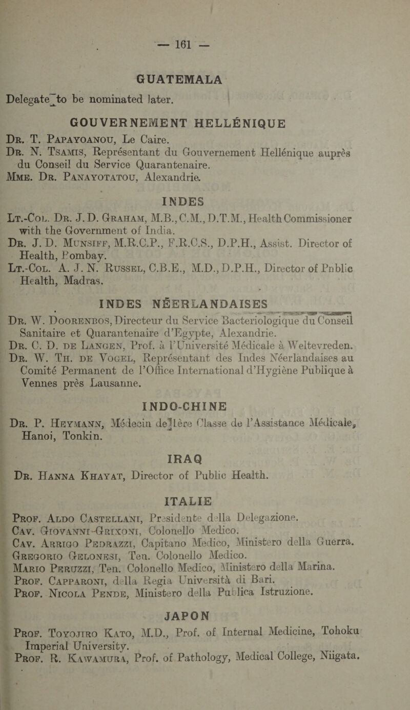 _ GUATEMALA Delegate_to be nominated later. GOUVERNEMENT HELLÉNIQUE De. T. Papayoanou, Le Caire. Dr. N. Tsamis, Représentant du Gouvernement Hellénique auprès du Conseil du Service Quarantenaire. Mme. Dr. PANAYOTATOU, Alexandrie. INDES -Lr.-Cor. De. J.D. GRaxaAM, M.B., CM. D.T.M., Health Commissioner with the Government of tie De. J. D. Munster, M.R.C.P., F R. C.S., D. P. H., Assist. Director of . Health, Pombay. LU -Coz. A. J.N. RusSsEL, CRE. M.D., D.P.H., Director of Pnblie . Health, Madras. INDES NÉERLANDAISES ! 2 AR D - Dr. W. Dooren2os, Directeur du Service Bacteriologique du Conseil Sanitaire et Quarantenaire d'Egypte, Alexandrie. » Dr. C. D. DE LANGEN, Prof. à l’Université Médicale à Weltevreden. De. W. TH. DE VoceL, Représentant des Indes Néerlandaises au Comité Permanent de l'Office International d'Hygiène Publique à Vennes près Lausanne.     INDO-CHINE De. P. Heymann, Médecin deïflère (lasse de l’Assistance Médicale, Hanoï, Tonkin. | IRAQ Dr. HANNA KHAyAT, Director of Public Health. ITALIE Pror. Arno CasTeLLant, Presidente della Delegazione. Cav. Grovanni-Grixoni, Colonello Medico. Cav. Arriao Peprazzt, Capitano Medico, Ministero della Guerra. Grecorio GELONESsI, Ten. Colonello Medico. Marro Peruzzr; Ten. Colonello Medico, Ministero della Marina. Pror. CapParoNT, della Regia Università di Bari. Pror. Nicoca PENDE, Ministero della Putlica Istruzione. JAPON Pror. Toyogrro Kato, M.D., Prof. of Internal Medicine, Tohoku Imperial University. EROT. R. KawawuRa, Prof. of Pathology, Medical AE Nügata.