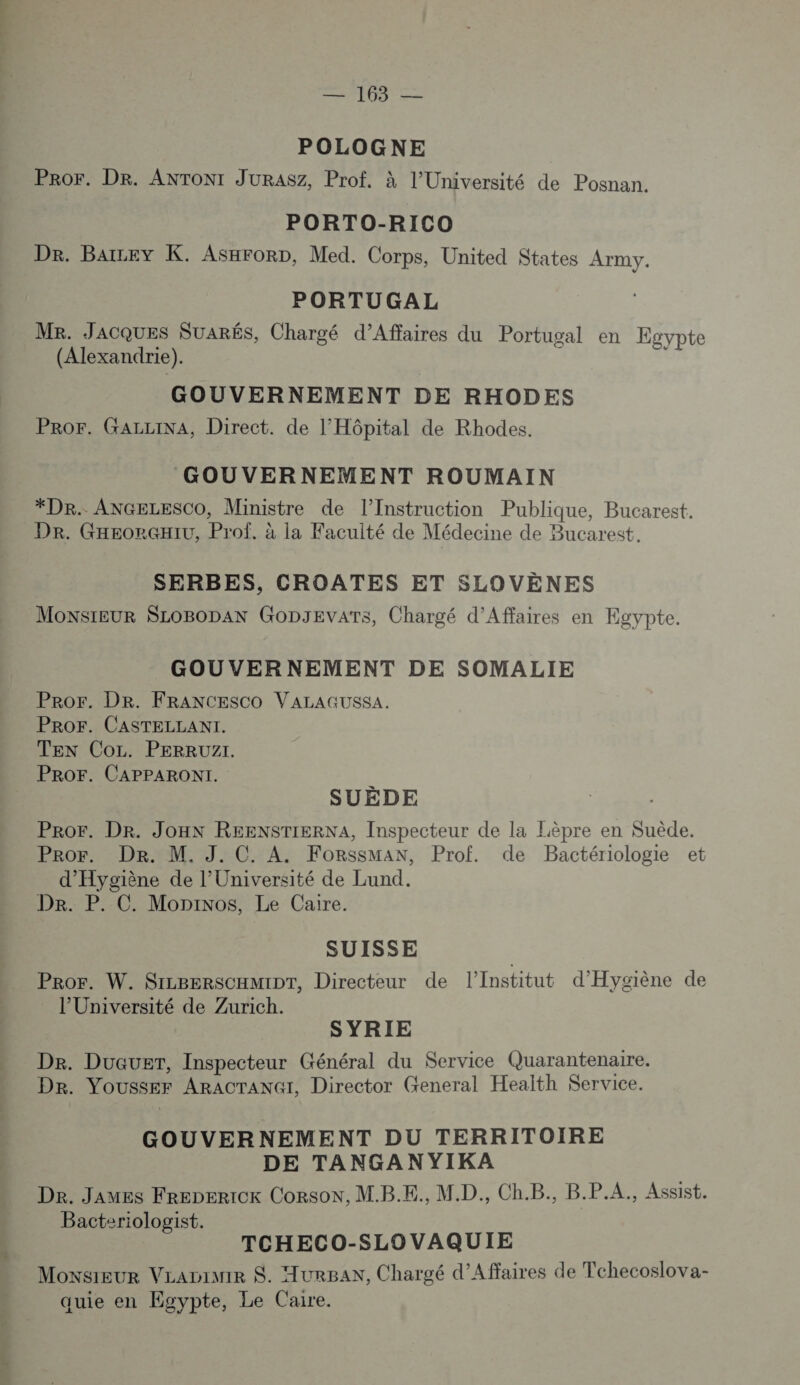 POLOGNE PRor. Dr. ANTONI JURASZ, Prof. à l’Université de Posnan. PORTO-RICO Dr. Baicey K. Asxrorp, Med. Corps, United States Army. PORTUGAL MR. JACQUES SUARÉS, Chargé d’Affaires du Portugal en Egypte (Alexandrie). : ; GOUVERNEMENT DE RHODES PRor. GALLINA, Direct. de l'Hôpital de Rhodes. GOUVERNEMENT ROUMAIN *Dr. ANGELESCO, Ministre de l’Instruction Publique, Bucarest. Dr. GHEeorqxiu, Prof. à la Faculté de Médecine de Bucarest. SERBES, CROATES ET SLOVÈNES MONSIEUR SLOBODAN GODJEVATS, Chargé d'Affaires en Egypte. GOUVERNEMENT DE SOMALIE Pror. DR. FRANCESCO VALAGUSSA. PROF. CASTELLANI. TEN Co. PERRUZI. PROF. CAPPARONI. SUÈDE PROr. Dr. JOHN REENSTIERNA, Inspecteur de la Lèpre en Suède. Pror. Dr. M. J. C. A. ForssmMan, Prof. de Bactériologie et d'Hygiène de l’Université de Lund. Dr. P. C. Moninos, Le Caire. SUISSE Pror. W. SILBERSCHMIDT, Directeur de l’Institut d'Hygiène de l’Université de Zurich. SYRIE De. Duauer, Inspecteur Général du Service Quarantenaire. Dr. YoUssEr ARACTANGI, Director General Health Service. GOUVERNEMENT DU TERRITOIRE DE TANGANYIKA De. Javes FrepErIoK CorsoN, M.B.E., MD. Ch.B., B.P.A., Assist. Bacteriologist. TCHECO-SLOVAQUIE Monsieur VLanimiR S. urBAN, Chargé d’Affaires de Tchecoslova- quie en Egypte, Le Caire.