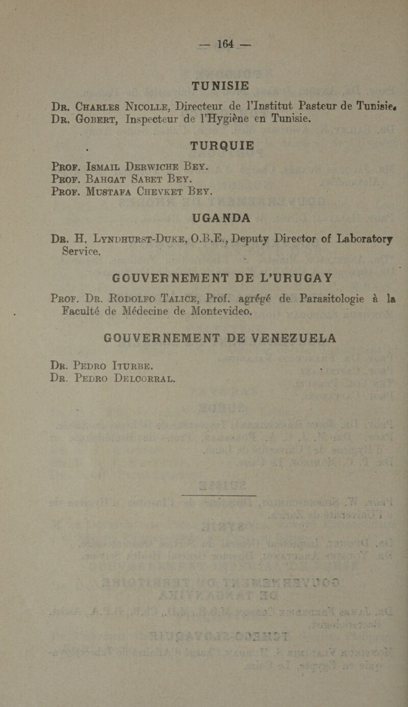 ST M TU NISIE Dr. CHARLES NICOLLE, Directeur de l’Institut Pasteur de Tunisie. Dr. GoBEerT, Inspecteur de l’Hygiène en Tunisie. TURQUIE Pror. IsmMaIL DERWICHE BEY. ProOr. BAHGAT SABET BEY. Pror. MusraraA CHEVKET BEY. UGANDA De. H. LynpaursT-DUKE, O.B.E., Deputy Director of Laboratory Service. GOUVERNEMENT DE L’URUGAY Pror. Dr. Roporro TALICE, Prof. agrégé de Parasitologie à la Faculté de Médecine de Montevideo. GOUVERNEMENT DE VENEZUELA De. PEDRO ITURBE. Dr. PEDRoO DELCORRAL.