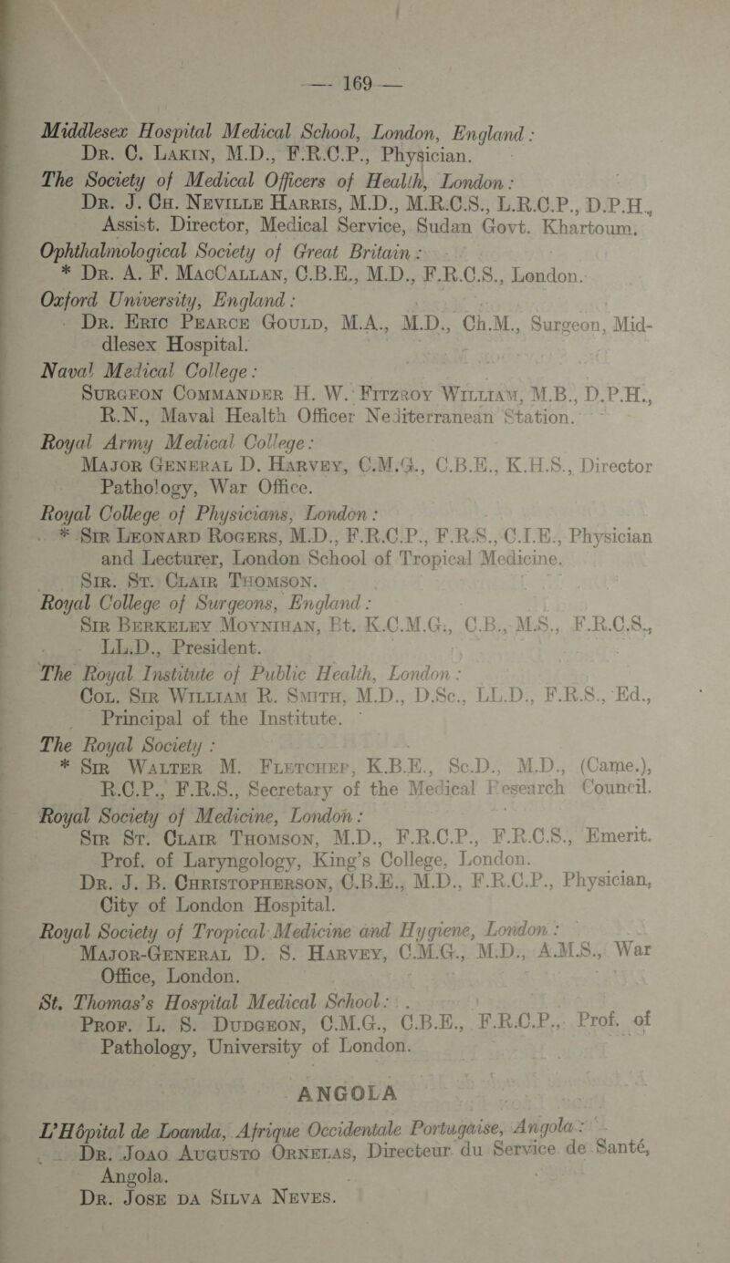 OS PS TT CU ON. CAN SE ee TT pt  | te Middlesez Hospital Medical School, London, England : Dr. C. LariN, MD.,, FRCP, Physician. The Society of Medical Officers of Heallh, London : Dr. J. Ca. Nevicce Harris, MD. MR.CS. L.R.C.P. D.PH. Assist. Director, Medical Service, Sudan Govt. Khartoum. re Society of Great Britain: * Dr. À. F. MacCazran, C.B.E,, MD. FR. C S., PTS Oxford University, England : . Dr. Eric PEARCE GouLp, MA. MD, Ch. M., Surgeon, Mid- dlesex Hospital. Naval Medical College : | SuRGEOoN CommanDer H. W. Firzrov WizctaA“, MB. D.PH. R.N., Maval Health Officer Nediterranean Station. Royal Army Medical College : Mayor GENERAL D. Harvey, C.M:G., C.B.E., K.H.S., Director Pathology, War Office. Royal College of Physicians, London : #ASIR LEONARD RocERs, MD. FR.CP., FRS. C.LE;, Physician and Lecturer, London School of Tropical ] Medici ne. Sr. ST. CLAIR Taomsox. Royal College of Surgeons, England : SIR BERKELEY MOYNIHAN, Bt. K. FL CB: M$... FR.CS., LL.D., President. Cox. Sir WrzriaM R. Smra, MD. DS$c., LL.D., FRS. Ed, Principal of the Institute. The Royal Society : * SIR Ne. M. Poe K.B.E., ScD. M. D. (Came.), R.C.P., F.R$., Secretary of the Medical Fesearch Council. StR ST. CLAIR THoMsoN, MD. F.R. C. P., F.R.C$S., Emerit. Prof. of Laryngology, King's College, London. LA De. J. B. CarisroPpxersoN, C.B.E,, MD. F.R.C.P., Physician, City of London Hospital. Royal Society of Tropical Medicine and Hygiene, London : Masor-GENERAL D. $S. Harvey, c. MG., M. D., A.M.S W ar Office, London. St. Thomas’s Hospital Medical School : Pror. L. $. Dupcron, C.M.G., CBE. FR.CP. Prof. of nas University of London. ANGOLA | L'H 6pital de Loanda, Afrique Occidentale Portugaise, An Rens Angola. Dr. Jose pa SiLva NEVES.