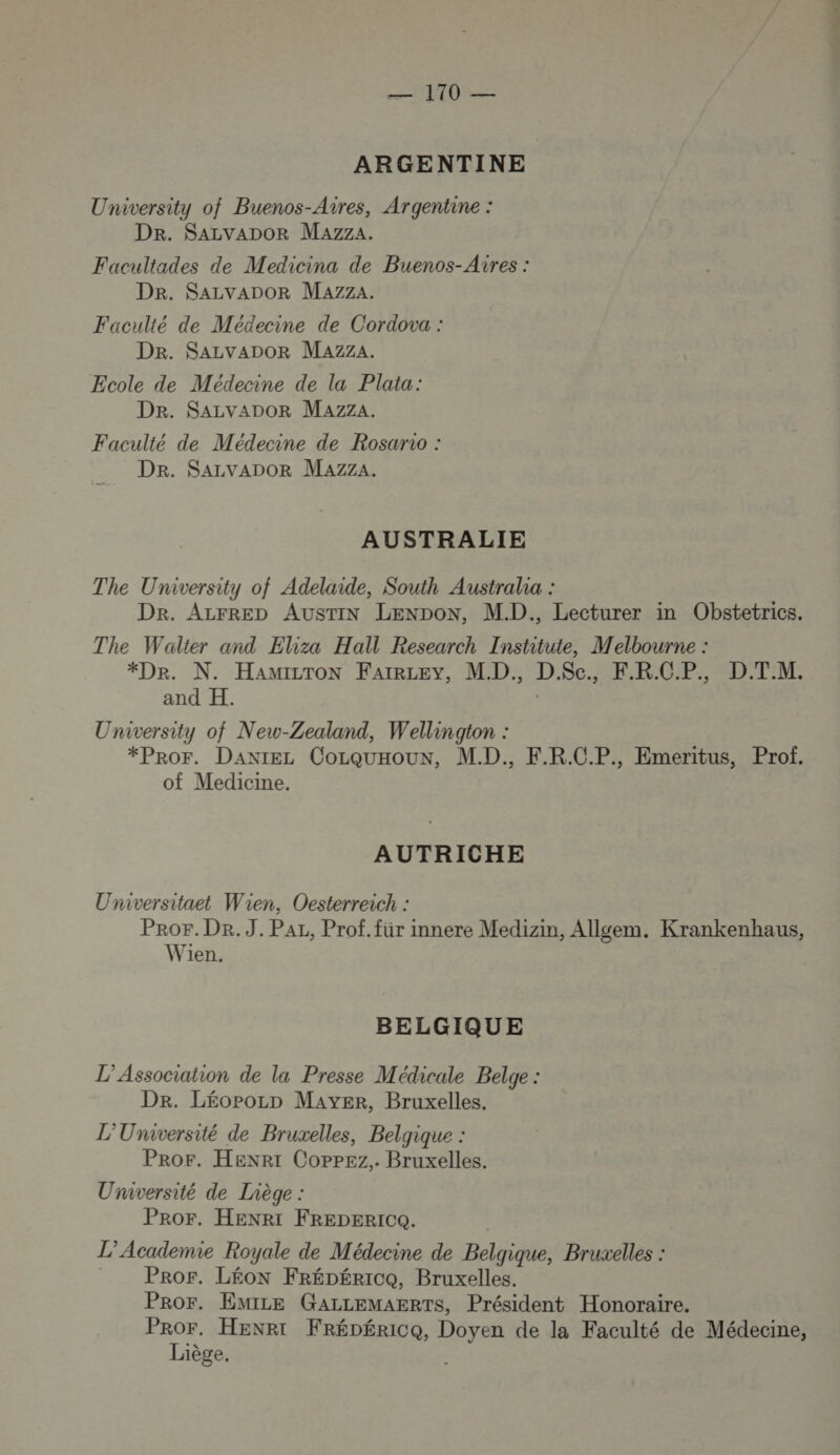 ARGENTINE University of Buenos-Aires, Argentine : Dr. SALVADOR MazzA. Facultades de Medicina de Buenos-Aires : Dr. SALVADOR MazzA. Faculté de Médecine de Cordova : Dr. SALVADOR Mazza. Ecole de Médecine de la Plata: Der. SALVADOR Mazza. Faculté de Médecine de Rosario : Dr. SALVADOR Mazza. AUSTRALIE The University of Adelaide, South Australia : DR. ALFRED AUSTIN LENDON, M.D., Lecturer in Obstetrics. The Walter and Eliza Hall Research Institute, Melbourne : *Dr. N. HAMILTON FAIRLEY, MD. D.Sc., F.R.C.P., D.T.M. and H. : University of New-Zealand, Wellington : *PrOF. DaxtEeL CorquHoun, M.D., F.R.C.P., Emeritus, Prof. of Medicine. AUTRICHE Universitaet Wien. Oesterreich : PRoOrF. DR. J. PAL, Prof. für imnere Medizin, Allgem. Krankenhaus, Wien. BELGIQUE L'Association de la Presse Médicale Belge : Dr. LéoPpozp MAYER, Bruxelles. L'Université de Bruxelles, Belgique : Pror. Henrt Coppez.. Bruxelles. Université de Liège : Pror. HENRI FREDERIC. L’Academie Royale de Médecine de Belgique, Bruxelles : | PRor. Léon FRÉDÉRICQ, Bruxelles. PROr. EmILE GALLEMAERTS, Président Honoraire. PrOr. HENRI FréDérice, Doyen de la Faculté de Médecine, Liège, ES SE