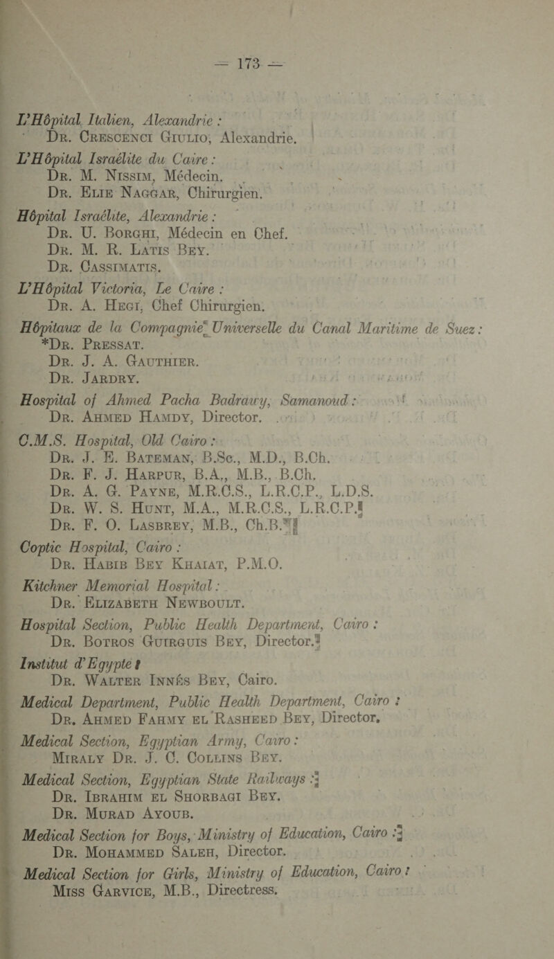 Lo =  | L’'Hôpital, Tialien, ani … Dr. CrescENct Gruzro; Alexandrie. L'Hépital Israélite du Caire : Dr. M. Nissim, Médecin. Dr. ELtE NAGGAR, Chirurgien. 1 Hôpital Israélite, Alexandrie : | De. U. BoRGHI, Médecin en Chef. Dr. M. K. Lars BEv. Dr. CASSIMATIS, L'H épital Victoria, Le Caire : Dr. A. Hecr, Chef Chirurgien. | —… Hôpitaux de la Compagnie! Universelle du Canal Maritime de Suez : | *DR. PRESSAT. Der. J. A. GAUTHIER. | Dr. JARDRY. Hospital of Ahmed Pacha Badrawy, Samanoud : Dr. Axmep Hampy, Director. CMS. Hospital, O Cairo : | Dr. J. E. BaArTemaw, B$Sc., MD. B.Ch. DR Harpur. B.A.,. MB. .B.Ch. Dr. A. G. PAYNE, MRCS. LRCP. L.D.$S. De. W. $. Hunt, MA. M.R.C.S., L.R.C.P.. | Dr. F. O. LasBrevy, MB, Ch.B.%} Coptic Hospital, Cairo : | Dr. Hagre BEy KHaïraT, P.M.0. Kütchner Memorial Hospital : | De. ELrzaBerTH NEWBOULT. Hospital Section, Public Health Department, Carro : DR. Borros Gurreurs Bey, Director.i Institut d'Egypte? 4 De. Wavrer INNÉS Bey, Cairo. Medical Department, Public Health Department, Cairo : ; De. AxMEeD Fanmy Ez Rasnaeep BEv, Director, Medical Section, Egyptian Army, Cavro : | Mirazy De. J. C. Corzins Bey. Medical Section, Egyptian State Raïlways :; Dr. IBRAHIM EL SHORBAGI BEY. Dr. MuraDp Ayous. . Medical Section for Boys, Ministry of Education, Cavro 3, De. Moxammep SaLEH, Director. | Medical Section for Girls, Ministry of Education, Cairo : É Miss Garvice, M.B. Directress.