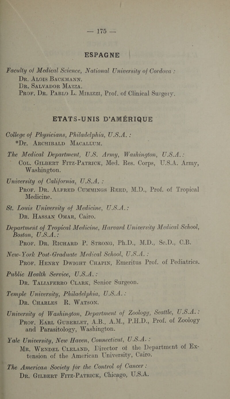 ESPAGNE Faculty of Medical Science, National University of Cordova : Dr. ALOIS BACKMANN. DR. SALVADOR Mazza. Pror. Dr. PABLo L. Mirizzt, Prof. of Clinical Surgery. ETATS-UNIS D’AMÉRIQUE College of Physicians, Philadelphia, U.S.A. : *Dr. ARCHIBALD MACALLUM. The Medical Department, US. Army, Washington, U.S.A. : Co. GILBERT Frrz-PATRiCK, Med. Res. Corps, U.S.A. Army, Washington. University of California, U.S.A, : Pror. Dr. AzLrRED Cummincs Rep, M.D., Prof. of Tropical Medicine. Dr. Hassan Omar, Cairo. Department of Tropical Medicine, Harvard University Medical School, Boston, U.S.A.: Pror. Dr. RicHArD P. SrronG, Ph.D., M.D., Se.D., C.B. New-York Post-Graduate Medical School, U.S.A. : Pror. Henry Dwicur CHAPIN, Emeritus Prof. of Pediatrics. } sh On 7e 7 ME M Dr. TALIAFERRO CLARK, Senior Surgeon. Dr. CHARLES KR. WATSON. University of Washington, Department of Zoology, Seattle, U.S.A.: Pror. Earz Gueerzer, A.B., A.M., P.H.D., Prof. of Zoology and Parasitology, Washington. Yale University, New Haven, Connecticut, U.S.A. : Me. WenDEeL CLELAND, Director ot the Department of Ex- tension of the American University, Cairo. The American Society for the Control of Cancer : De. Grcserr Firz-Parrick, Chicago, U.S.A.