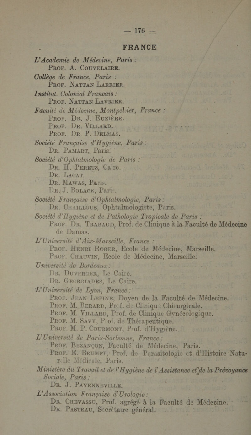 FRANCE L'Academie de Médecine, Paris : Pror. A. COUVELAIRE. Collège de France, Paris : Pror. NATTAN-LARRIER. Institut. Colonial Francais : PROF. NATTAN LAVRIER. Faculté de Médecine, Montpel'ier, France : Pror. Dr. J. EUZIÈRE. Pror. DR. VILLARD.: us HESTÉ re Pror. De. P. DELMAS. = RER Société Française d'Hygiène, Paris.: Dr. PAMART, Paris. Société d'Ophtalmologie de Paris : Dr. H. PErETz, Ca re. DR. LAcAT. Dr. Mawas, Paris. Dr. J. Borack, Parix. | Société Française d’'Ophtalmologie, Paris : Dr. CHarzLous, Ophtaimologiste, Paris. Société d'Hygiène et de Pathologie Tropicale de Paris : Pror. Dr. TRABAUD, Prof. de Clinique à la Faculté de Médecine de Damas. | L'Université d’ Aix-Marseille, France : Ÿ Pror, HEenr1 RoGEr, Ecole de Médecine, Marseille. Pror, CHAUvIN, Ecole de Médecine, Marseille: Université de Bordeaux: hs: | - Dr. Duverser, Le Caire. : Dr. GgorGrapts, Le Caire. L’'Umiversité de Lyon, France : | Pror. JEAN LæeriNe, Doyen de la Faculté de Médecine;: 4 Pror. M. Berarn, Prof. de Cliniqu: Chirurgicale. ProF. M. VILLARD, Prof de Clinique Gynécologique. PrRor. M. Savv, P:of. de Thérapeutique. Pror. M. P. COURMONT, Prof. d'Hygiène. L’'Umaiversité de Paris-Sorbonne, France : _PROr. BEZANÇON, Faculté de Médecine, Paris. -Pror. E. BrüMPT,: Prof. de Pa rasitologie ct , d'HIBLQIES Natu- rclle Médicale, Paris. Maimistère du Travail et de l'H ygrène: de l’ Assistance et'de la Prévoyance Sociale, Paris : | De. ” PAYENNEVILLE. L'Association Française d’ Urologie : De. CHEvassu, Prof. agrégé à la Faculté de Médecine. : 5 Dr. PasTEaU, Secrétaire générali222 Lo. ueE