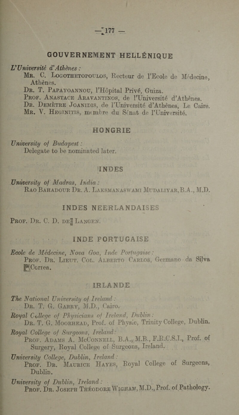 —7177 — GOUVERNEMENT HELLÉNIQUE L'Université d’ Athènes : Me. C. LocorxeropouLos, Recteur de l'Ecole de Médecine, Athènes. Dr. T. Papayoannou, l'Hôpital Privé, Guiza. PROF. ANASTACE ARAVANTINOS, de l’Université d'Athènes. Dr. DEMÈTRE JoaniDis, de l’Université d'Athènes, Le Caire. Me. V. HEGiniTISs, membre du Sénat de l’Université. HONGRIE . University of Budapest : | Delegate to he nominated later. INDES University of Madras, India : RAO BAHADOUR Dr. A. LAKSMANASWAMI MUDALIVAR, B.A., M.D. INDES NEERLANDAISES Pror.:Dr. C. D. DEË LANGEN. INDE PORTUGAISE … Ecole de Médecine, Nova Goa, Inde Portugaise : | | Pror. Dr: Lreur. Cor. ALBerTo CARLOS, Germano da Silva Ex Correa. | ©: IRLANDE - The National University of Treland : Du De, Tr G: Garry, MD. Cairo. — Royal College of Physicians of Ireland, Dublin: —. De. T. G. MoorxEap, Prof. of Physic, Trinity College, Dublin. Royal College of Surgeons, Ireland: Pror. Apams A. MeConnerz, B.A., M.B., F.R.CS.I, Prof. of Surgery, Royal College of Surgeons, freland. University College, Dublin, Ireland : Pror. Dre. Maurice HAYEs, Royal College of Surgeons, Dublin. | | University of Dublin, Ireland: TN ai Hit Pror. Dr. Joserx Taéonore WicHAM, M.D., Prof. of Pathology. 