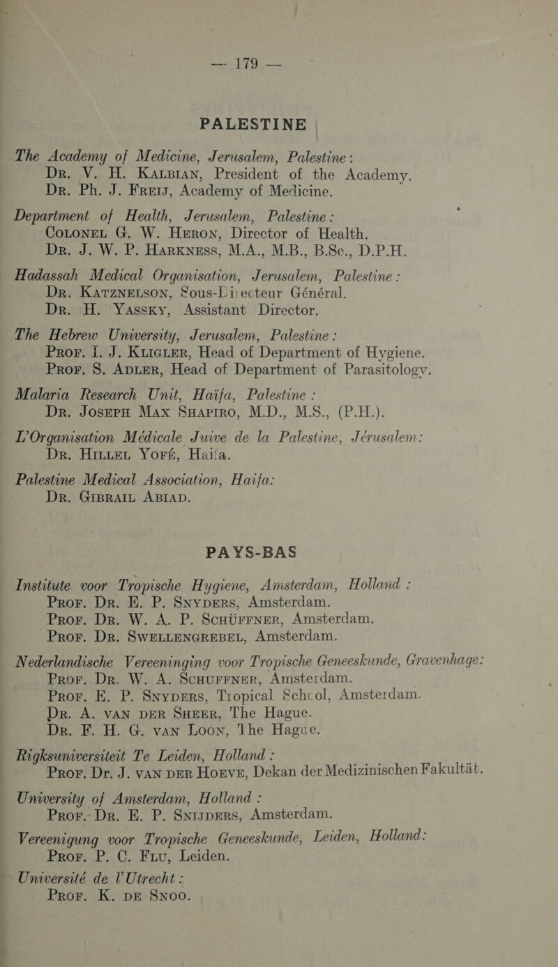 ee DORE PALESTINE The Academy of Medicine, Jerusalem, Palestine : Dr. V. H. KarBran, President of the Academy. De. Ph. J. FRET, Academy of Medicine. Depariment of Health, Jerusalem, Palestine : CoLoNEL G. W. HERON, Director of Health. Dr. J. W. P. HARKNESS, M.A., MB. B.$c., D.PH. Dr. KATzNELSON, Fous-Li:ecteur Général. Dr. H. Vassky, Assistant Director. The Hebrew University, Jerusalem, Palestine : PROE. I. J. KzIGLER, Head of Department of Hygiene. PRoF. S. ADLER, Head of Department of Parasitologv. Malaria Research Unit, Haïfa, Palestine : Dr. Joserx Max SHarrro, MD. M$. (P.H.). L'Organisation Médicale Juive de la Palestine, Jérusalem: De. Hier Voré, Haï!a. Palestine Medical Association, Haifa: DR. GIBRAIL ABIAD. PAYS-BAS Institute voor Tropische Hygiene, Amsterdam, Holland : Pror. Dr. E. P. SNyYDERrs, Amsterdam. Pror. Dr. W. A. P. SCHürFNER, Amsterdam. Pror. Dr. SWELLENGREBEL, Amsterdam. Nederlandische Vereeninging voor Tropische Geneeskunde, Gravenhage: Pror. Dr. W. A. SCHUFFNER, Amsterdam. | Pror. E. P. Snypers, Tropical Kchcol, Amsterdam. Dr. A. vaAN DER SHEER, The Hague. Dre. F. H. G. van Loow, The Hague. Rigksuniversiteit Te Leiden, Holland : He £ Pror. Dr. J. van per Hoeve, Dekan der Medizinischen Fakultä£. University of Amsterdam, Holland : Pror. Dr. E. P. SNIJDERS, Amsterdam. Vereenigung voor Tropische Genceskunde, Leiden, Holland: Pror. P. C. Fzu, Leiden. VS R TT Pror. K. DE Sxoo.