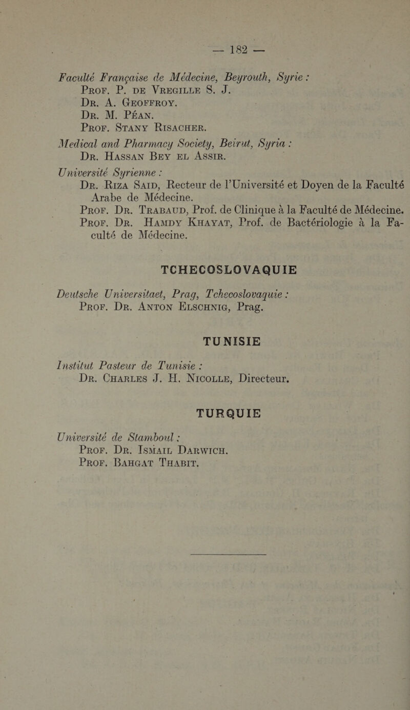 Faculté Française de Médecine, Beyrouth, Syrie : Pror. P. DE VREGILLE S. J. Dr. A. GEOFFROY. De. M. PÉAN. PROF. STANY RISACHER. Medical and Pharmacy Society, Beirut, Syria : Dr. HassaAN BEY EL ASSIR. Université Syrienne : Dr. Riza Sarn, Recteur de l’Université et Doyen de la Faculté Arabe de Médecine. | Pror. Dr. TRABAUD, Prof. de Clinique à la Faculté de Médecine. Pror. Dr. Hampy KHAYAT, Prof. de Bactériologie à la Fa- culté de Médecine. TCHECOSLOVAQUIE Deutsche Universitaet, Prag, Tchecoslovaquie : PROF. DR. ANTON ELSCHNIG, Prag. TU NISIE Institut Pasteur de Tunisie : Dr. CHARLES J. H, Nicozze, Directeur. TURQUIE Université de Stamboul : Pror. Der. IsMarz DARWICH. PROF, BAHGAT THABIT.