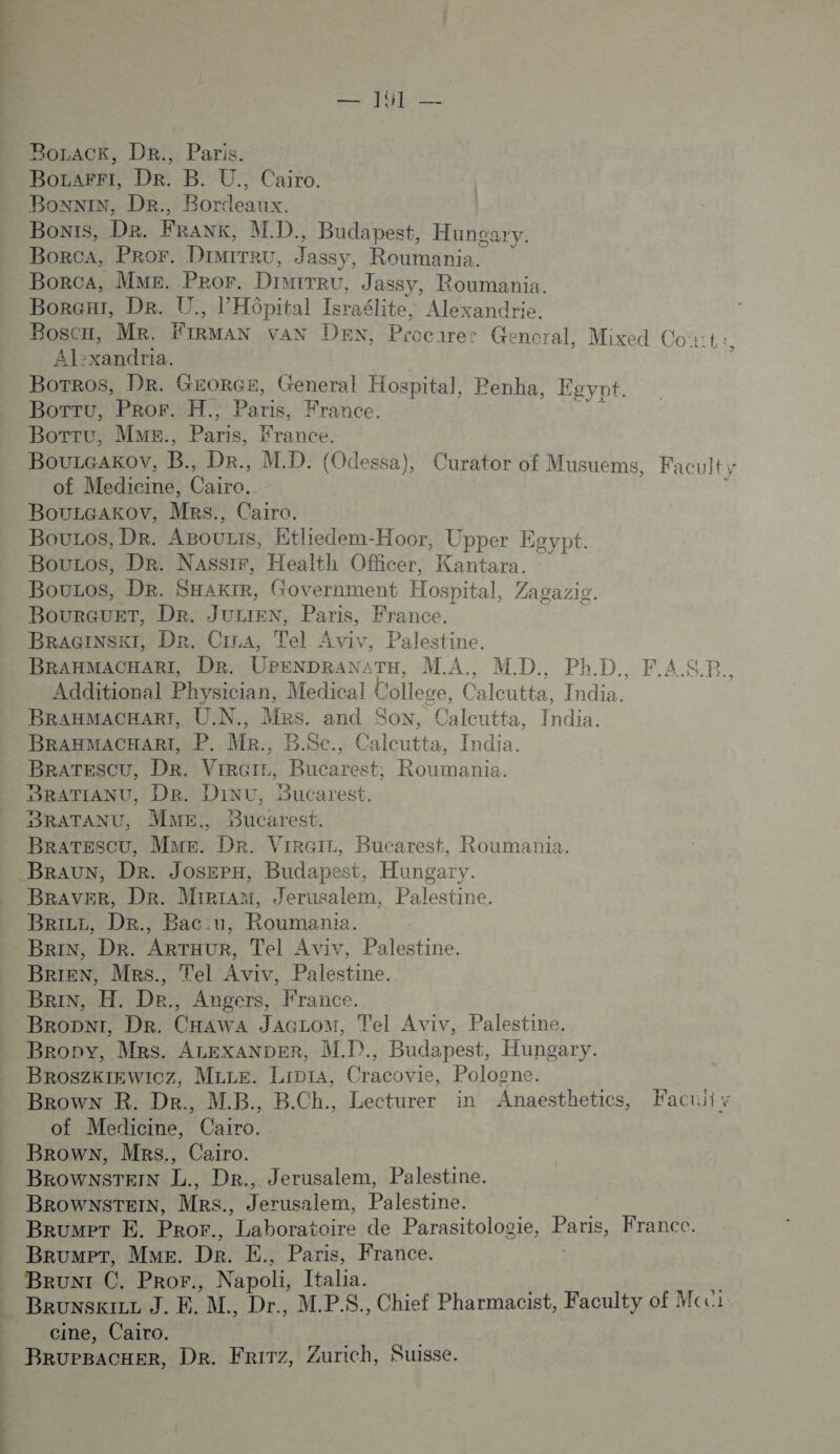 te BoLACK, DR., Paris. Bozarri, Dr. B. U. Caito. Boni, DR., Bordeaux Bonys, De. FRANK, MD. Budapest, Hungary. Borca, PRO. DIMITRU, Jassy, Fee ; BorcA, MME. Peror. DIMITRU, Jassy, Roumania. BorGi, De. U., l'Hôpital Israélite, Alexandrie. BosCn, MR. FTBMAN VAN DEN, Procurec Gencral, Mixed Co:t: Al:xandria. ? Bortros, Dr. GEORGE, General Hospital, Penha, Egypt. BorTu, Pror. H., Pie France. BoTTu, MME., Fer France. BouLaAKov, B., Dr., M.D. (Odessa), Curator of Musuems, Faculty of Medicine, Cairo. : BouLGAKkoOv, MRs., Cairo. Bouzos, De. ABOULIS, Etliedem-Hoor, Upper Egypt. BouLos, Dr. Nassir, Health Officer, Kantara. Boucos, Dr. SHakre, Government Hospital, Zagazi BourGUET, De. JULIEN, Paris, France. BRAGINSKT, Dr. CiraA, Tel Aviv, Palestine. BRAHMACHARI, DR. UPENDRAN: TH, M.A., MD.,, PhD. F.AS.P. Additional Physician, Medical 1 College, Calcutie India. BRAHMACHART, ÜN.. Mrs. and SON, Éutte: nds BRAHMACHARI, P. MR., B.Sc., Calcutta, India. BRATESCU, DR. ViRGrr, Bucarest, Roumania. HBRATIANU, DR. Dinu, Bucarest. BRATANU, ME. Bucarest. BraTescu, Mue. Dr. VirGir, Bucarest, Roumania. BRAUN, Der. Joserx, Budapest, Hungary. BRAvER, Dr. Mirram, Jerusalem, Palestine. BriLz, DRr., Bac:u, Roumania. Brin, Dr. ARTHUR, Tel Aviv, Palestine. BRIEN, MRs., Tel Aviv, Palestine. Brin, H. De., Angers, France. BroDNiI, Dr. CHAWA JAGLoM, Tel Aviv, Palestine. Brony, Mrs. ALEXANDER, MP. diet Hungary. BROSZKIEWICZ, Mice. Lipra, Cracovie, Pologne. Brown R. Dr. M.B., B.Ch., Lecturer in Anaesthetics, Facuit y of Medicine, Cairo. Brown, MRs., Cairo. BROWNSTEIN L., DR., Jerusalem, Palestine. BROWNSTEIN, MRs., Jerusalem, Palestine. BRUMPT E, PRO. Laboratoire de Parasitologie, ee Franec. BrumPT, ME. Dr. E., Paris, France. BRUNI C. PROr., Napoli, Italia. Brunskize J. E. M. Dr., M.PS., Chief Pharmacist, Faculty of Mcci: cine, Cairo. BruPBACHER, Der. FRiTZz, Zurich, Suisse.