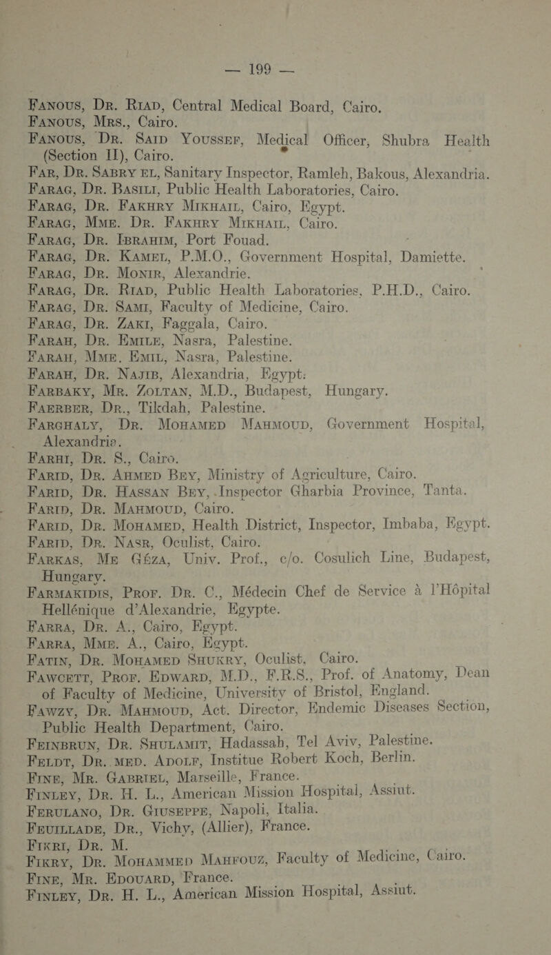 Fanous, Dr. Rrap, Central Medical Board, Cairo. Faxous, MRs., Cairo. Fanous, Dr. Sa Yousser, Medical Officer, Shubra Health (Section IT), Cairo. gi FAR, De. SABRY EL, Sanitary Inspector, Ramleh, Bakous, Alexandria. FaraAG, De. Basizr, Public Health Laboratories, Cairo. FarAG, Dr. Fakary MikHarr, Cairo, Egypt. Farac, Mme. Dr. Fakary Mikxarz, Cairo. FarAG, DR. IBRAHIM, Port Fouad. FarAG, Dr. Kamer, P.MO., Government Hospital, Damiette. FarAG, Dr. Monrr, Alexandrie. FaraG, Dr. RraDp, Public Health Laboratories, P.H.D., Cairo. FARAH, Dr. NaytB, Alexandria, Eoypt: FARGHALY, Dr. MonaMED ManmMoup, Government Hospital, Alexandria. FarHi, De. $., Caro. Farip, De. AnmeD Bey, Ministry of Agriculture, Cairo. Far, Dr. Hassan Bev,.Inspector Gharbia Province, Tanta. Farip, De. Moxamep, Health District, Inspector, Imbaba, Egypt. FArkas, Me Géza, Univ. Prof, c/o. Cosulich Line, Budapest, Hungary. Farmaxipis, Pror. Dr. C., Médecin Chef de Service à l'Hôpital Hellénique d'Alexandrie, Egypte. FarrA, Dr. A., Cairo, Egypt. FarrA, Mme. A., Cairo, Esypt. FariN, Dr. Moxamep Sauxey, Oculist, Cairo. Fawcerr, Pror. EpwarD, MD., F.R.S., Prof. of Anatomy, Dean of Faculty of Medicine, University of Bristol, England. : Fawzy, Dr. Manmoup, Act. Director, Endemic Diseases Section, Public Health Department, Cairo. FeiNgrun, De. SauzamiT, Hadassah, Tel Aviv, Palestine. Fezor, DR. MED. Apozr, Institue Robert Koch, Berlin. FINE, Me. GaBriez, Marseille, France. | Finzey, Der. H. L., American Mission Hospital, Assrut. FeruLANo, De. Giuseppe, Napoli, Italia. Feurzrape, De. Vichy, (Allier), France. Frxri, De. M. es ER Fixrey, Dr. Monamuen Manrouz, Faculty of Medicine, Cairo. FINE, Mr. EpouaRD, France. | Finzey, De. H. L., American Mission Hospital, Assiut. 3