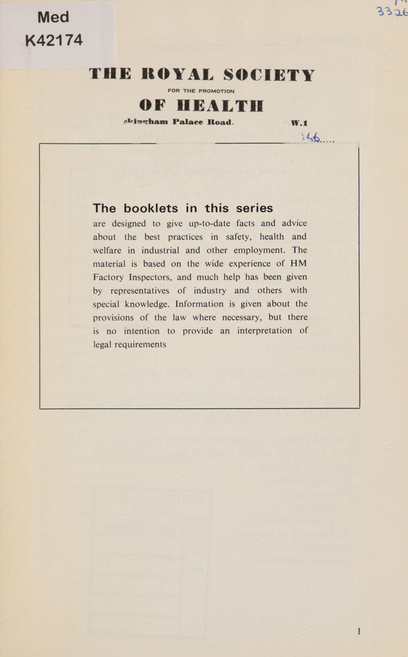 Med K42174 THE ROYAL SOCIETY FOR THE PROMOTION OF HEALTH eLinwham Palace Read. wi 3458...       The booklets in this series are designed to give up-to-date facts and advice about the best practices in safety, health and welfare in industrial and other employment. The material is based on the wide experience of HM Factory Inspectors, and much help has been given by representatives of industry and others with special knowledge. Information is given about the provisions of the law where necessary, but there is no intention to provide an interpretation of legal requirements