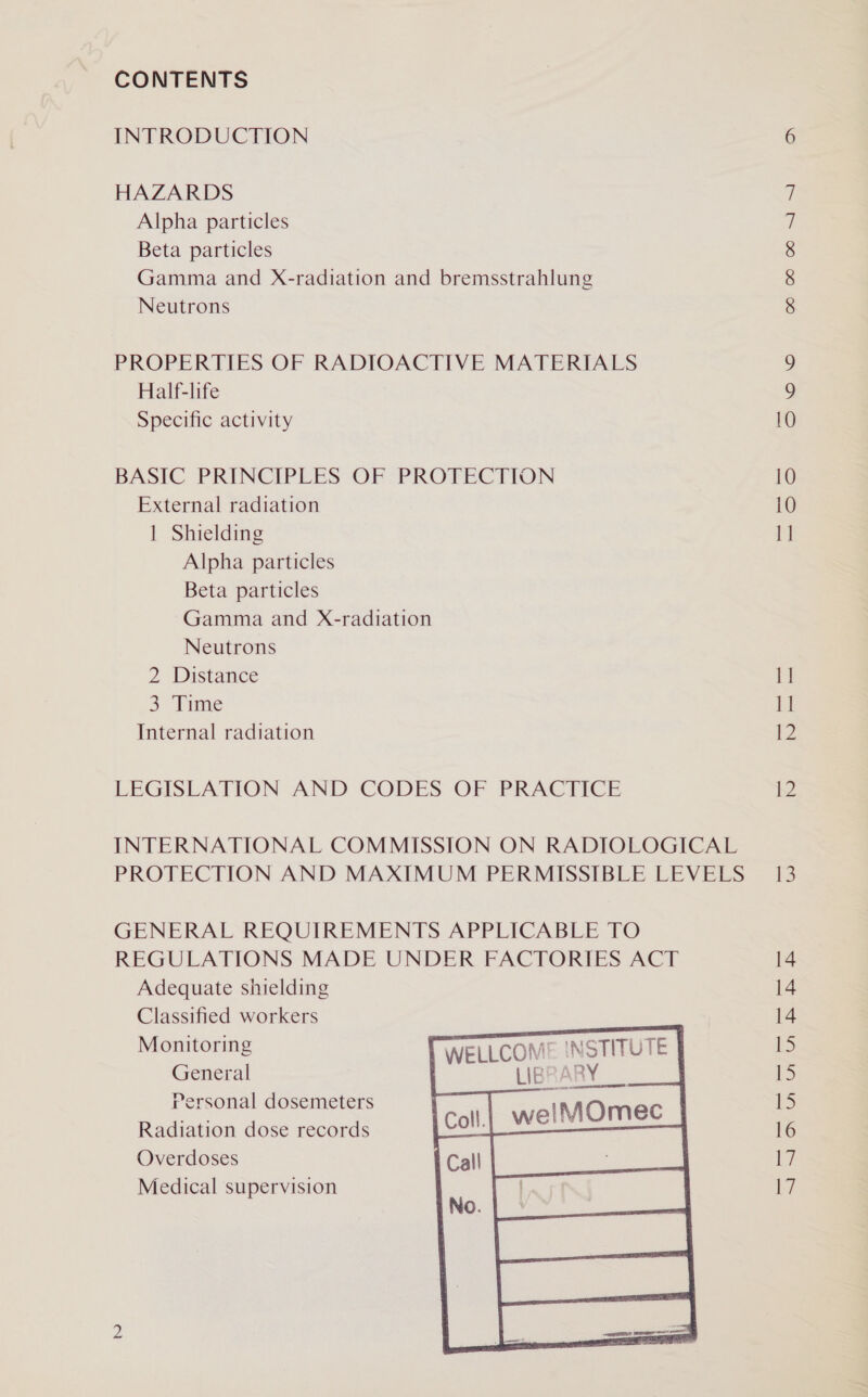 CONTENTS INTRODUCTION HAZARDS Alpha particles Beta particles Gamma and X-radiation and bremsstrahlung Neutrons PROPERTIES OF RADIOACTIVE MATERIALS Half-life Specific activity BASIC PRINCIPLES OF PROTECTION External radiation | Shielding Alpha particles Beta particles Gamma and X-radiation Neutrons 2 Distance 3° Time Internal radiation LEGISLATION AND CODES OF PRACTICE INTERNATIONAL COMMISSION ON RADIOLOGICAL PROTECTION AND MAXIMUM PERMISSIBLE LEVELS GENERAL REQUIREMENTS APPLICABLE TO REGULATIONS MADE UNDER FACTORIES ACT Adequate shielding Classified workers   Monitoring WELLCOM! AISTITU General LIBRE RY rersonal dosemeters Radiation dose records Overdoses Medical supervision Cor CO CO ~~] ~—] \o 10 10 1] 1] 11 12 12 13 14 14 14 ID tS 15 16 | Ly