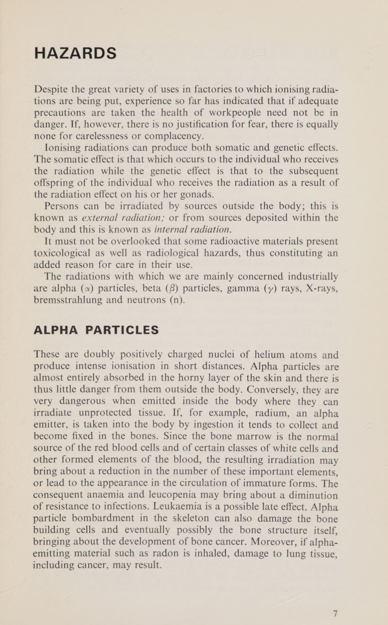 HAZARDS Despite the great variety of uses in factories to which ionising radia- tions are being put, experience so far has indicated that if adequate precautions are taken the health of workpeople need not be in danger. If, however, there is no justification for fear, there 1s equally none for carelessness or complacency. Ionising radiations can produce both somatic and genetic effects. The somatic effect is that which occurs to the individual who receives the radiation while the genetic effect is that to the subsequent offspring of the individual who receives the radiation as a result of the radiation effect on his or her gonads. Persons can be irradiated by sources outside the body; this is known as external radiation; or from sources deposited within the body and this is known as internal radiation. It must not be overlooked that some radioactive materials present toxicological as well as radiological hazards, thus constituting an added reason for care in their use. The radiations with which we are mainly concerned industrially are alpha («) particles, beta (8) particles, gamma (y) rays, X-rays, bremsstrahlung and neutrons (n). ALPHA PARTICLES These are doubly positively charged nuclei of helium atoms and produce intense ionisation in short distances. Alpha particles are almost entirely absorbed in the horny layer of the skin and there is thus little danger from them outside the body. Conversely, they are very dangerous when emitted inside the body where they can irradiate unprotected tissue. If, for example, radium, an alpha emitter, is taken into the body by ingestion it tends to collect and become fixed in the bones. Since the bone marrow is the normal source of the red blood cells and of certain classes of white cells and other formed elements of the blood, the resulting irradiation may bring about a reduction in the number of these important elements, or lead to the appearance in the circulation of immature forms. The consequent anaemia and leucopenia may bring about a diminution of resistance to infections. Leukaemia is a possible late effect. Alpha particle bombardment in the skeleton can also damage the bone building cells and eventually possibly the bone structure itself, bringing about the development of bone cancer. Moreover, if alpha- emitting material such as radon is inhaled, damage to lung tissue, including cancer, may result.