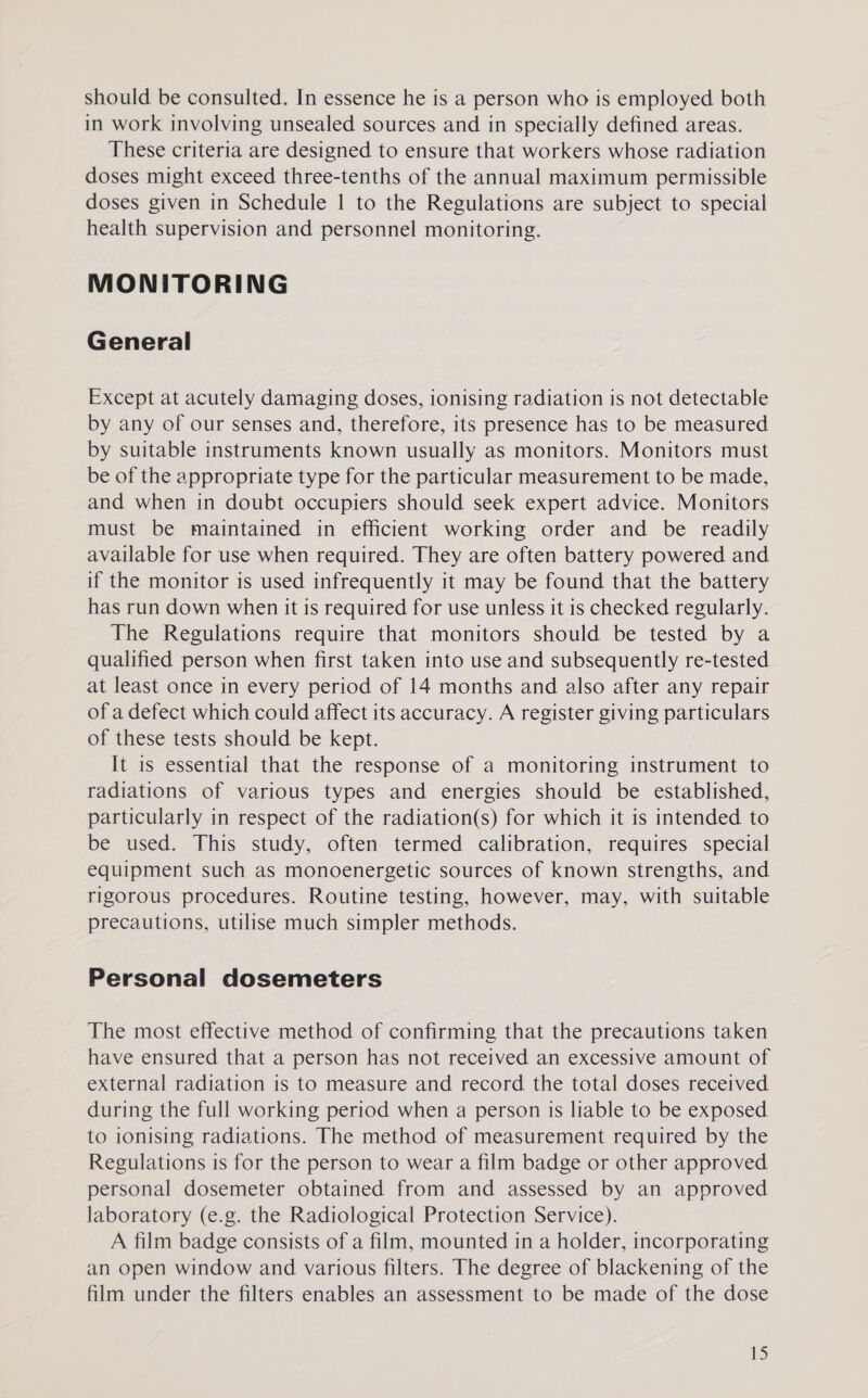 should be consulted. In essence he is a person who is employed both in work involving unsealed sources and in specially defined areas. These criteria are designed to ensure that workers whose radiation doses might exceed three-tenths of the annual maximum permissible doses given in Schedule | to the Regulations are subject to special health supervision and personnel monitoring. MONITORING General Except at acutely damaging doses, ionising radiation is not detectable by any of our senses and, therefore, its presence has to be measured by suitable instruments known usually as monitors. Monitors must be of the appropriate type for the particular measurement to be made, and when in doubt occupiers should seek expert advice. Monitors must be maintained in efficient working order and be readily available for use when required. They are often battery powered and if the monitor is used infrequently it may be found that the battery has run down when it is required for use unless it is checked regularly. The Regulations require that monitors should be tested by a qualified person when first taken into use and subsequently re-tested at least once in every period of 14 months and also after any repair of a defect which could affect its accuracy. A register giving particulars of these tests should be kept. It is essential that the response of a monitoring instrument to radiations of various types and energies should be established, particularly in respect of the radiation(s) for which it is intended to be used. This study, often termed calibration, requires special equipment such as monoenergetic sources of known strengths, and rigorous procedures. Routine testing, however, may, with suitable precautions, utilise much simpler methods. Personal dosemeters The most effective method of confirming that the precautions taken have ensured that a person has not received an excessive amount of external radiation is to measure and record the total doses received during the full working period when a person is liable to be exposed to ionising radiations. The method of measurement required by the Regulations is for the person to wear a film badge or other approved personal dosemeter obtained from and assessed by an approved laboratory (e.g. the Radiological Protection Service). A film badge consists of a film, mounted in a holder, incorporating an open window and various filters. The degree of blackening of the film under the filters enables an assessment to be made of the dose