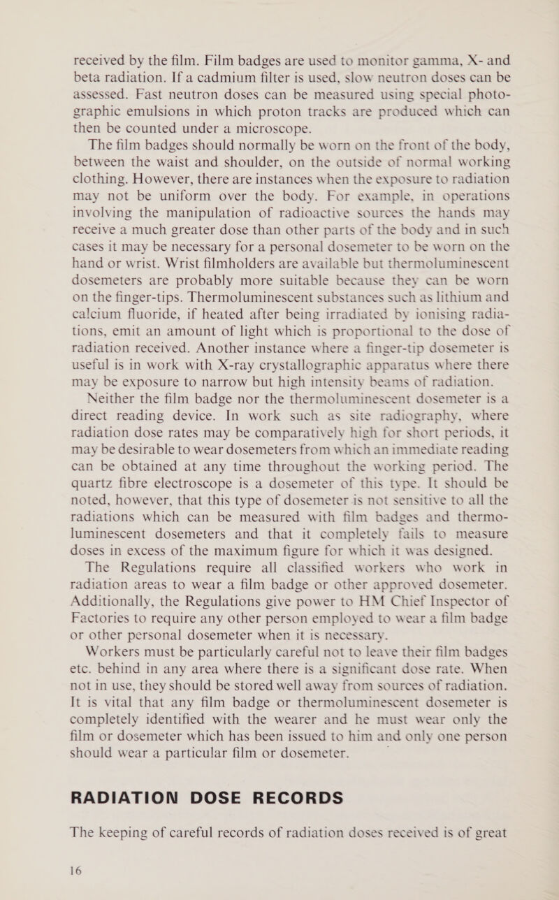 received by the film. Film badges are used to monitor gamma, X- and beta radiation. If a cadmium filter is used, slow neutron doses can be assessed. Fast neutron doses can be measured using special photo- graphic emulsions in which proton tracks are produced which can then be counted under a microscope. The film badges should normally be worn on the front of the body, between the waist and shoulder, on the outside of normal working clothing. However, there are instances when the exposure to radiation may not be uniform over the body. For example, in operations involving the manipulation of radioactive sources the hands may receive a much greater dose than other parts of the body and in such cases it may be necessary for a personal dosemeter to be worn on the hand or wrist. Wrist filmholders are available but thermoluminescent dosemeters are probably more suitable because they can be worn on the finger-tips. Thermoluminescent substances such as lithium and calcium fluoride, if heated after being irradiated by ionising radia- tions, emit an amount of light which is proportional to the dose of radiation received. Another instance where a finger-tip dosemeter is useful is in work with X-ray crystallographic apparatus where there may be exposure to narrow but high intensity beams of radiation. Neither the film badge nor the thermoluminescent dosemeter is a direct reading device. In work such as site radiography, where radiation dose rates may be comparatively high for short periods, it may be desirable to wear dosemeters from which an immediate reading can be obtained at any time throughout the working period. The quartz fibre electroscope is a dosemeter of this type. It should be noted, however, that this type of dosemeter is not sensitive to all the radiations which can be measured with film badges and thermo- luminescent dosemeters and that it completely fails to measure doses in excess of the maximum figure for which it was designed. The Regulations require all classified workers who work in radiation areas to wear a film badge or other approved dosemeter. Additionally, the Regulations give power to HM Chief Inspector of Factories to require any other person employed to wear a film badge or other personal dosemeter when it is necessary. Workers must be particularly careful not to leave their film badges etc. behind in any area where there is a significant dose rate. When not in use, tney should be stored well away from sources of radiation. It is vital that any film badge or thermoluminescent dosemeter is completely identified with the wearer and he must wear only the film or dosemeter which has been issued to him and only one person should wear a particular film or dosemeter. RADIATION DOSE RECORDS The keeping of careful records of radiation doses received is of great