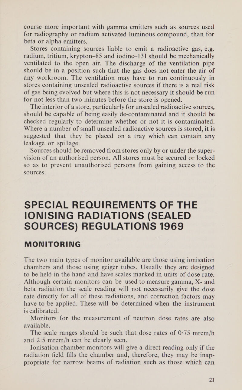 course more important with gamma emitters such as sources used for radiography or radium activated luminous compound, than for beta or alpha emitters. Stores containing sources liable to emit a radioactive gas, e.g. radium, tritium, krypton—85 and iodine—131 should be mechanically ventilated to the open air. The discharge of the ventilation pipe should be in a position such that the gas does not enter the air of any workroom. The ventilation may have to run continuously in stores containing unsealed radioactive sources if there is a real risk of gas being evolved but where this is not necessary it should be run for not less than two minutes before the store is opened. The interior of a store, particularly for unsealed radioactive sources, should be capable of being easily de-contaminated and it should be checked regularly to determine whether or not it is contaminated. Where a number of small unsealed radioactive sources is stored, it is suggested that they be placed on a tray which can contain any leakage or spillage. Sources should be removed from stores only by or under the super- vision of an authorised person. All stores must be secured or locked so as to prevent unauthorised persons from gaining access to the sources. SPECIAL REQUIREMENTS OF THE IONISING RADIATIONS (SEALED SOURCES) REGULATIONS 1969 MONITORING The two main types of monitor available are those using ionisation chambers and those using geiger tubes. Usually they are designed to be held in the hand and have scales marked in units of dose rate. Although certain monitors can be used to measure gamma, X- and beta radiation the scale reading will not necessarily give the dose rate directly for all of these radiations, and correction factors may have to be applied. These will be determined when the instrument is calibrated. Monitors for the measurement of neutron dose rates are also available. The scale ranges should be such that dose rates of 0-75 mrem/h and 2:5 mrem/h can be clearly seen. Ionisation chamber monitors will give a direct reading only if the radiation field fills the chamber and, therefore, they may be inap- propriate for narrow beams of radiation such as those which can