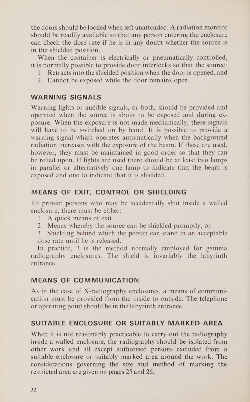 the doors should be locked when left unattended. A radiation monitor should be readily available so that any person entering the enclosure can check the dose rate if he is in any doubt whether the source is in the shielded position. When the container is electrically or pneumatically controlled, it is normally possible to provide door interlocks so that the source: 1 Retracts into the shielded position when the door is opened, and 2 Cannot be exposed while the door remains open. WARNING SIGNALS Warning lights or audible signals, or both, should be provided and operated when the source is about to be exposed and during ex- posure. When the exposure is not made mechanically, these signals will have to be switched on by hand. It is possible to provide a warning signal which operates automatically when the background radiation increases with the exposure of the beam. If these are used, however, they must be maintained in good order so that they can be relied upon. If lights are used there should be at least two lamps in parallel or alternatively one lamp to indicate that the beam 1s exposed and one to indicate that it is shielded. MEANS OF EXIT, CONTROL OR SHIELDING To protect persons who may be accidentally shut inside a walled enclosure, there must be either: 1 A quick means of exit 2 Means whereby the source can be shielded promptly, or 3. Shielding behind which the person can stand in an acceptable dose rate until he is released. In practice, 3 is the method normally employed for gamma radiography enclosures. The shield is invariably the labyrinth entrance. MEANS OF COMMUNICATION As in the case of X-radiography enclosures, a means of communi- cation must be provided from the inside to outside. The telephone or operating point should be in the labyrinth entrance. SUITABLE ENCLOSURE OR SUITABLY MARKED AREA When it is not reasonably practicable to carry out the radiography inside a walled enclosure, the radiography should be isolated from other work and all except authorised persons excluded from a suitable enclosure or suitably marked area around the work. The considerations governing the size and method of marking the restricted area are given on pages 25 and 26.