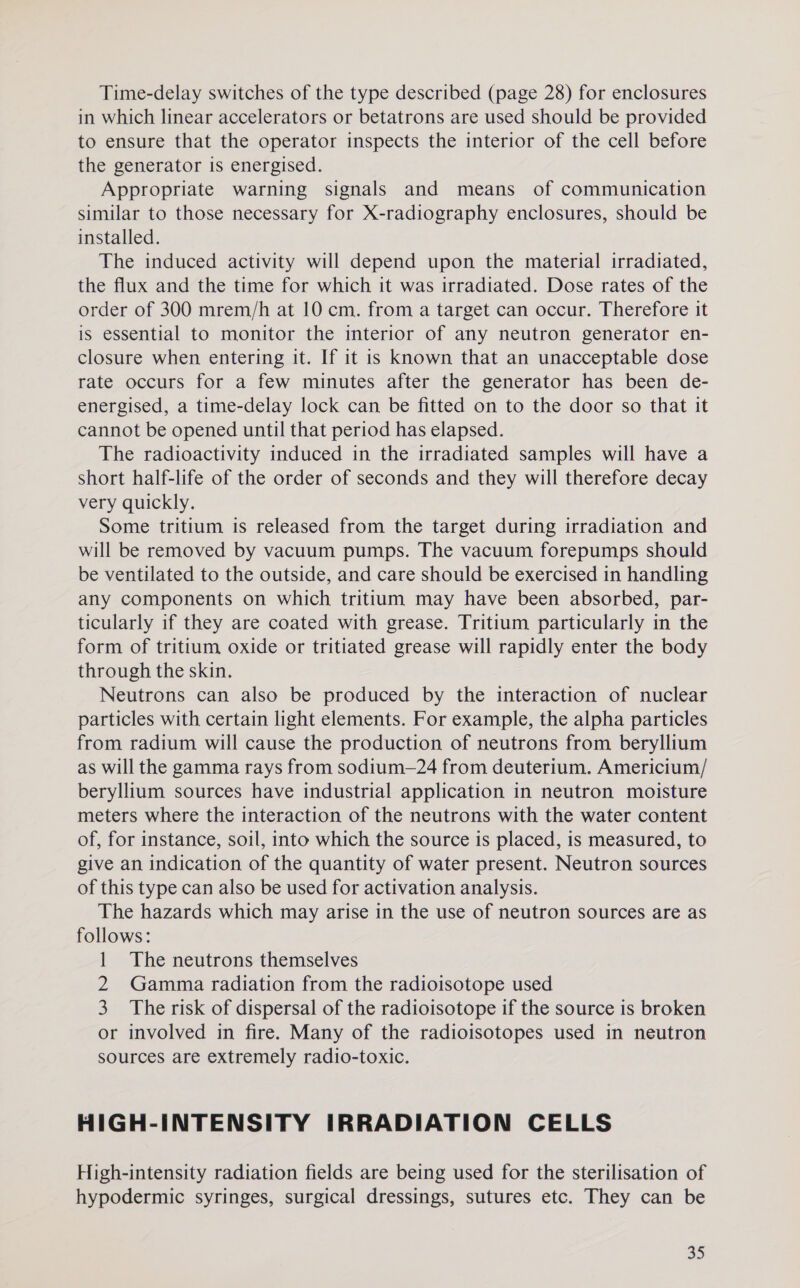 Time-delay switches of the type described (page 28) for enclosures in which linear accelerators or betatrons are used should be provided to ensure that the operator inspects the interior of the cell before the generator is energised. Appropriate warning signals and means of communication similar to those necessary for X-radiography enclosures, should be installed. The induced activity will depend upon the material irradiated, the flux and the time for which it was irradiated. Dose rates of the order of 300 mrem/h at 10 cm. from a target can occur. Therefore it is essential to monitor the interior of any neutron generator en- closure when entering it. If it is known that an unacceptable dose rate occurs for a few minutes after the generator has been de- energised, a time-delay lock can be fitted on to the door so that it cannot be opened until that period has elapsed. The radioactivity induced in the irradiated samples will have a short half-life of the order of seconds and they will therefore decay very quickly. Some tritium is released from the target during irradiation and will be removed by vacuum pumps. The vacuum forepumps should be ventilated to the outside, and care should be exercised in handling any components on which tritium may have been absorbed, par- ticularly if they are coated with grease. Tritium particularly m the form of tritium oxide or tritiated grease will rapidly enter the body through the skin. Neutrons can also be produced by the interaction of nuclear particles with certain light elements. For example, the alpha particles from radium will cause the production of neutrons from beryllium as will the gamma rays from sodium—24 from deuterium. Americium/ beryllium sources have industrial application in neutron moisture meters where the interaction of the neutrons with the water content of, for instance, soil, into which the source is placed, is measured, to give an indication of the quantity of water present. Neutron sources of this type can also be used for activation analysis. The hazards which may arise in the use of neutron sources are as follows: 1 The neutrons themselves 2 Gamma radiation from the radioisotope used 3. The risk of dispersal of the radioisotope if the source is broken or involved in fire. Many of the radioisotopes used in neutron sources are extremely radio-toxic. HIGH-INTENSITY IRRADIATION CELLS High-intensity radiation fields are being used for the sterilisation of hypodermic syringes, surgical dressings, sutures etc. They can be