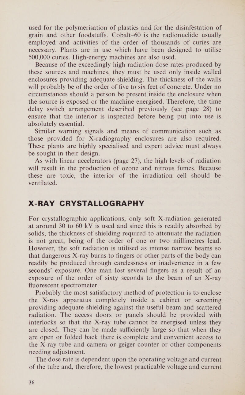 used for the polymerisation of plastics and for the disinfestation of grain and other foodstuffs. Cobalt—60 is the radionuclide usually employed and activities of the order of thousands of curies are necessary. Plants are in use which have been designed to utilise 500,000 curies. High-energy machines are also used. Because of the exceedingly high radiation dose rates produced by these sources and machines, they must be used only inside walled enclosures providing adequate shielding. The thickness of the walls will probably be of the order of five to six feet of concrete. Under no circumstances should a person be present inside the enclosure when the source is exposed or the machine energised. Therefore, the time delay switch arrangement described previously (see page 28) to ensure that the interior is inspected before being put into use is absolutely essential. Similar warning signals and means of communication such as those provided for X-radiography enclosures are also required. These plants are highly specialised and expert advice must always be sought in their design. As with linear accelerators (page 27), the high levels of radiation will result in the production of ozone and nitrous fumes. Because these are toxic, the interior of the irradiation cell should be ventilated. X-RAY CRYSTALLOGRAPHY For crystallographic applications, only soft X-radiation generated at around 30 to 60 kV is used and since this is readily absorbed by solids, the thickness of shielding required to attenuate the radiation is not great, being of the order of one or two millimetres lead. However, the soft radiation is utilised as intense narrow beams so that dangerous X-ray burns to fingers or other parts of the body can readily be produced through carelessness or inadvertence in a few seconds’ exposure. One man lost several fingers as a result of an exposure of the order of sixty seconds to the beam of an X-ray fluorescent spectrometer. Probably the most satisfactory method of protection is to enclose the X-ray apparatus completely inside a cabinet or screening providing adequate shielding against the useful beam and scattered radiation. The access doors or panels should be provided with interlocks so that the X-ray tube cannot be energised unless they are closed. They can be made sufficiently large so that when they are open or folded back there is complete and convenient access to the X-ray tube and camera or geiger counter or other components needing adjustment. The dose rate is dependent upon the operating voltage and current of the tube and, therefore, the lowest practicable voltage and current