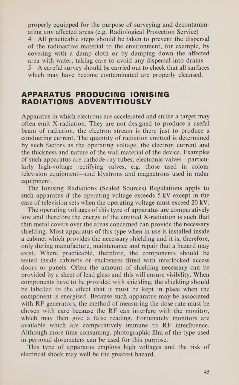properly equipped for the purpose of surveying and decontamin- ating any affected areas (e.g. Radiological Protection Service) 4 All practicable steps should be taken to prevent the dispersal of the radioactive material to the environment, for example, by covering with a damp cloth or by damping down the affected area with water, taking care to avoid any dispersal into drains 5 Acareful survey should be carried out to check that all surfaces which may have become contaminated are properly cleansed. APPARATUS PRODUCING IONISING RADIATIONS ADVENTITIOUSLY Apparatus in which electrons are accelerated and strike a target may often emit X-radiation. They are not designed to produce a useful beam of radiation, the electron stream is there just to produce a conducting current. The quantity of radiation emitted is determined by such factors as the operating voltage, the electron current and the thickness and nature of the wall material of the device. Examples of such apparatus are cathode-ray tubes, electronic valves—particu- larly high-voltage rectifying valves, e.g. those used in colour television equipment—and klystrons and magnetrons used in radar equipment. The Ionising Radiations (Sealed Sources) Regulations apply to such apparatus if the operating voltage exceeds 5 kV except in the case of television sets when the operating voltage must exceed 20 kV. The operating voltages of this type of apparatus are comparatively low and therefore the energy of the emitted X-radiation is such that thin metal covers over the areas concerned can provide the necessary shielding. Most apparatus of this type when in use is installed inside a cabinet which provides the necessary shielding and it is, therefore, only during manufacture, maintenance and repair that a hazard may exist. Where practicable, therefore, the components should be tested inside cabinets or enclosures fitted with interlocked access doors or panels. Often the amount of shielding necessary can be provided by a sheet of lead glass and this will ensure visibility. When components have to be provided with shielding, the shielding should be labelled to the effect that it must be kept in place when the component is energised. Because such apparatus may be associated with RF generators, the method of measuring the dose rate must be chosen with care because the RF can interfere with the monitor, which may then give a false reading. Fortunately monitors are available which are comparatively immune to RF interference. Although more time consuming, photographic film of the type used in personal dosemeters can be used for this purpose. This type of apparatus employs high voltages and the risk of electrical shock may well be the greatest hazard.