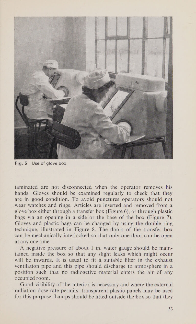  Fig. 5 Use of glove box taminated are not disconnected when the operator removes his hands. Gloves should be examined regularly to check that they are in good condition. To avoid punctures operators should not wear watches and rings. Articles are inserted and removed from a glove box either through a transfer box (Figure 6), or through plastic bags via an opening in a side or the base of the box (Figure 7). Gloves and plastic bags can be changed by using the double ring technique, illustrated in Figure 8. The doors of the transfer box can be mechanically interlocked so that only one door can be open at any one time. A negative pressure of about | in. water gauge should be main- tained inside the box so that any slight leaks which might occur will be inwards. It is usual to fit a suitable filter in the exhaust ventilation pipe and this pipe should discharge to atmosphere in a position such that no radioactive material enters the air of any occupied room. Good visibility of the interior is necessary and where the external radiation dose rate permits, transparent plastic panels may be used for this purpose. Lamps should be fitted outside the box so that they