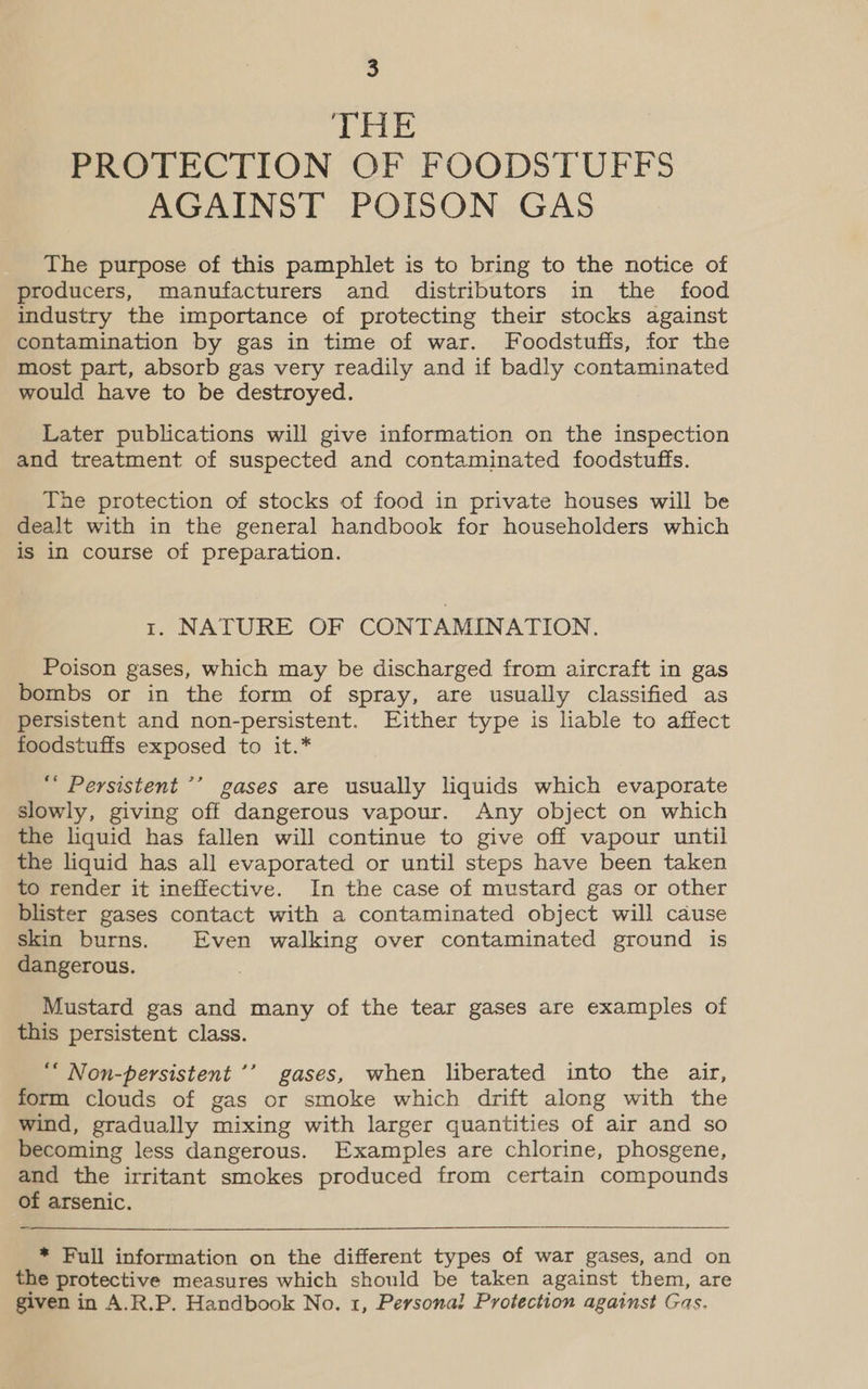 THE PROTECTION OF FOODSTUFFS AGAINST POISON GAS The purpose of this pamphlet is to bring to the notice of producers, manufacturers and distributors in the food industry the importance of protecting their stocks against contamination by gas in time of war. Foodstuffs, for the most part, absorb gas very readily and if badly contaminated would have to be destroyed. Later publications will give information on the inspection and treatment of suspected and contaminated foodstuffs. The protection of stocks of food in private houses will be dealt with in the general handbook for householders which is in course of preparation. 1. NATURE OF CONTAMINATION. Poison gases, which may be discharged from aircraft in gas bombs or in the form of spray, are usually classified as persistent and non-persistent. Either type is liable to affect foodstuffs exposed to it.* “ Persistent ’’ gases are usually liquids which evaporate slowly, giving off dangerous vapour. Any object on which the liquid has fallen will continue to give off vapour until the liquid has all evaporated or until steps have been taken to render it ineffective. In the case of mustard gas or other blister gases contact with a contaminated object will cause skin burns. Even walking over contaminated ground is dangerous. . Mustard gas and many of the tear gases are examples of this persistent class. “ Non-persistent ’’ gases, when liberated into the air, form clouds of gas or smoke which drift along with the wind, gradually mixing with larger quantities of air and so becoming less dangerous. Examples are chlorine, phosgene, and the irritant smokes produced from certain compounds of arsenic.  * Full information on the different types of war gases, and on the protective measures which should be taken against them, are given in A.R.P. Handbook No. 1, Persona! Protection against Gas.