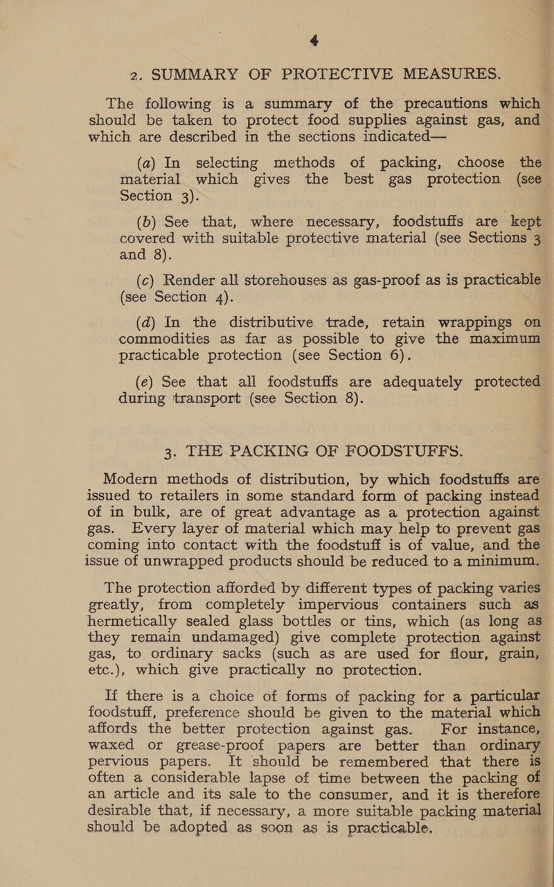 2. SUMMARY OF PROTECTIVE MEASURES. The following is a summary of the precautions which should be taken to protect food supplies against gas, and which are described in the sections indicated— (a) In selecting methods of packing, choose the material which gives the best gas protection (see Section 3). (b) See that, where necessary, foodstufis are kept covered with suitable protective material (see Sections 3 and 8). (c) Render all storehouses as gas-proof as is practicable (see Section 4). (d) In the distributive trade, retain wrappings on commodities as far as possible to give the maximum practicable protection (see Section 6). (e) See that all foodstuffs are adequately protected during transport (see Section 8). 3. THE PACKING OF FOODSTUFFS. Modern methods of distribution, by which foodstuffs are issued to retailers in some standard form of packing instead of in bulk, are of great advantage as a protection against gas. Every layer of material which may help to prevent gas coming into contact with the foodstuff is of value, and the issue of unwrapped products should be reduced to a minimum, The protection afforded by different types of packing varies greatly, from completely impervious containers such as hermetically sealed glass bottles or tins, which (as long as they remain undamaged) give complete protection against gas, to ordinary sacks (such as are used for flour, grain, etc.), which give practically no protection. If there is a choice of forms of packing for a particular foodstuff, preference should be given to the material which affords the better protection against gas. For instance, waxed or grease-proof papers are better than ordinary pervious papers. It should be remembered that there is often a considerable lapse of time between the packing of an article and its sale to the consumer, and it is therefore desirable that, if necessary, a more suitable packing material should be adopted as soon as is practicable,