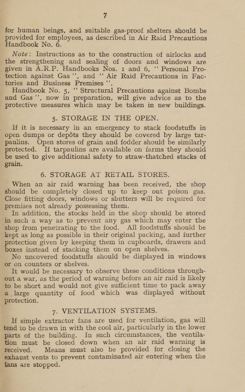 for human beings, and suitable gas-proof shelters should be provided for employees, as described in Air Raid Precautions Handbook No. 6. Note: Instructions as to the construction of airlocks and the strengthening and sealing of doors and windows are given in A.R.P. Handbooks Nos. 1 and 6, ‘‘ Personal Pro- tection against Gas ’’, and ‘‘ Air Raid Precautions in Fac- tories and Business Premises ’’. Handbook No. 5, “* Structural Precautions against Bombs and Gas ’’, now in preparation, will give advice as to the protective measures which may be taken in new buildings. 5. STORAGE IN THE OPEN. If it is necessary in an emergency to stack foodstuffs in open dumps or depdéts they should be covered by large tar- paulins. Open stores of grain and fodder should be similarly protected. If tarpaulins are available on farms they should be used to give additional safety to straw-thatched stacks of grain. 6. STORAGE AT RETAIL STORES. When an air raid warning has been received, the shop should be completely closed up to keep out poison gas. Close fitting doors, windows or shutters will be required for premises not already possessing them. In addition, the stocks held in the shop should be stored in such a way as to prevent any gas which may enter the shop from penetrating to the food. All foodstuffs should be kept as long as possible in their original packing, and further protection given by keeping them in cupboards, drawers and boxes instead of stacking them on open shelves. No uncovered foodstuffs should be displayed in windows or on counters or shelves. It would be necessary to observe these conditions through- out a war, as the period of warning before an air raid is likely to be short and would not give sufficient time to pack away a large quantity of food which was displayed without protection. 7. VENTILATION SYSTEMS. If simple extractor fans are used for ventilation, gas will tend to be drawn in with the cool air, particularly in the lower parts of the building. In such circumstances, the ventila- tion must be closed down when an air raid warning is received. Means must also be provided for closing the exhaust vents to prevent contaminated air entering when the fans are stopped.