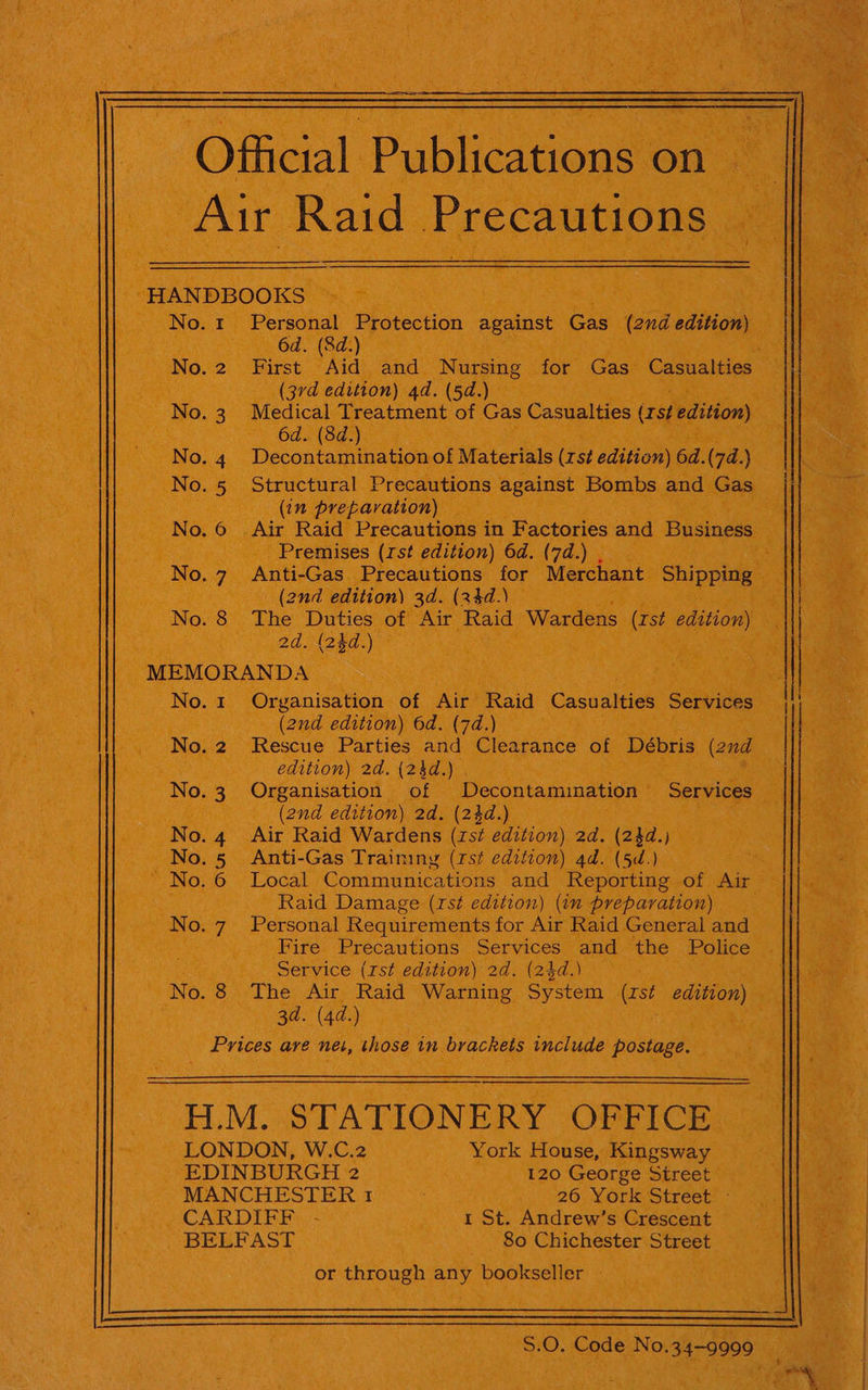 Official Publications on Air Raid Precautions HANDBOOKS No. 1 Personal Protection against Gas (2nd edition) 6d. (8d.) No.2 First Aid and Nursing for Gas Casualties (3rd edition) 4d. (5d.) No. 3. Medical Tees geen of Gas Casualties (rst edition) 6d. (8d.) 4 Decontamination of Materials (rst edition) 6d.(7d.) No. 5 Structural Precautions against Bombs and Gas (in preparation) 6 .Air Raid Precautions in Factories and Business Premises (rst edition) 6d. (7d.) . No. 7 Anti-Gas Precautions for Merchant Shipping (2nd edttion) 3d. (24d.) No. 8 The Duties of Air Raid Wardens (rst edition) 2d. {24d.) MEMORANDA No.1 Organisation of Air Raid Gasuaiies Services (2nd edition) 6d. (7d.) No. 2 Rescue Parties and Clearance of Débris (2nd edition) 2d. (24d.) Z ° “J Personal Requirements for Air Raid General and Fire Precautions Services and the Police Service (rst edition) 2d. (24d.) No. 8 The Air Raid Warning System (rst edition) 3d. (4d.) Prices are net, those in brackets include postage. H.M. STATIONERY OFFICE LONDON, W.C.2 York House, Kingsway EDINBURGH 2 120 George Sireet MANCHESTER 1 26 York Street - CARDIFF - 1 St. Andrew’s Crescent BELFAST 80 Chichester Street or through any bookseller  S.0. Code No.34-9999