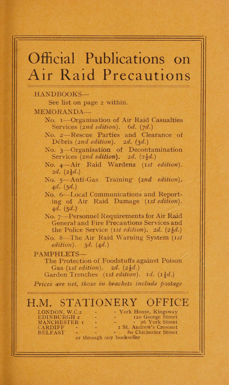                                                           F Official - Publications on. | as Raid Precautions _HANDBOOKS— _ See list on page : 2 , within, MEMORANDA e 3 ee No. 1—Organisation of ‘Air Raid Casualties _ Services (2nd edition). Od. Cie 5 - No. 2—Rescue Parties and Clearance of -Débris (2nd edition). 2d. (3d.) No. 3—Organisation | of et: . -.: Services (2nd edition). 2d. (2}d:) ae tae No. a Re Raid Wartiens (1st edition). Baie tces 2d. (2$d.) pai a ea irae ot 15 et Gas Training (2nd edition). d. (5d.) | ao (eet cen Communications and Report- wes of Air Raid Damage (1st edition). d. (5d.) . No. 7-—Personnel Requirements for Air Raid - General and Fire Precautions Servicesand — the Police Service (1st edition). 2d. (24d.) No. 8—The ie Raid W arning System gs      edition). d. (4d.) Perea. _ The Protection of Foadstufts against Poison Gas (1st edition). 2d. (2$d.) Garden Trenches | (ast edition). 1d. (14d.) see ave emt, oe im eg iat include pastage HM. STAT IONERY OFFICE. i LONDON, W.C: 2 - York House, Kingsway Bs) EDINBURGH cee - 120 George Street ash MANCHESTER 1 5 _- - 26 York Street -CARDIFR 29), 1 St. Andrew’s Crescent BELFAST — - _ 80 Chichester Street : See  chrowkhs any bookseller         