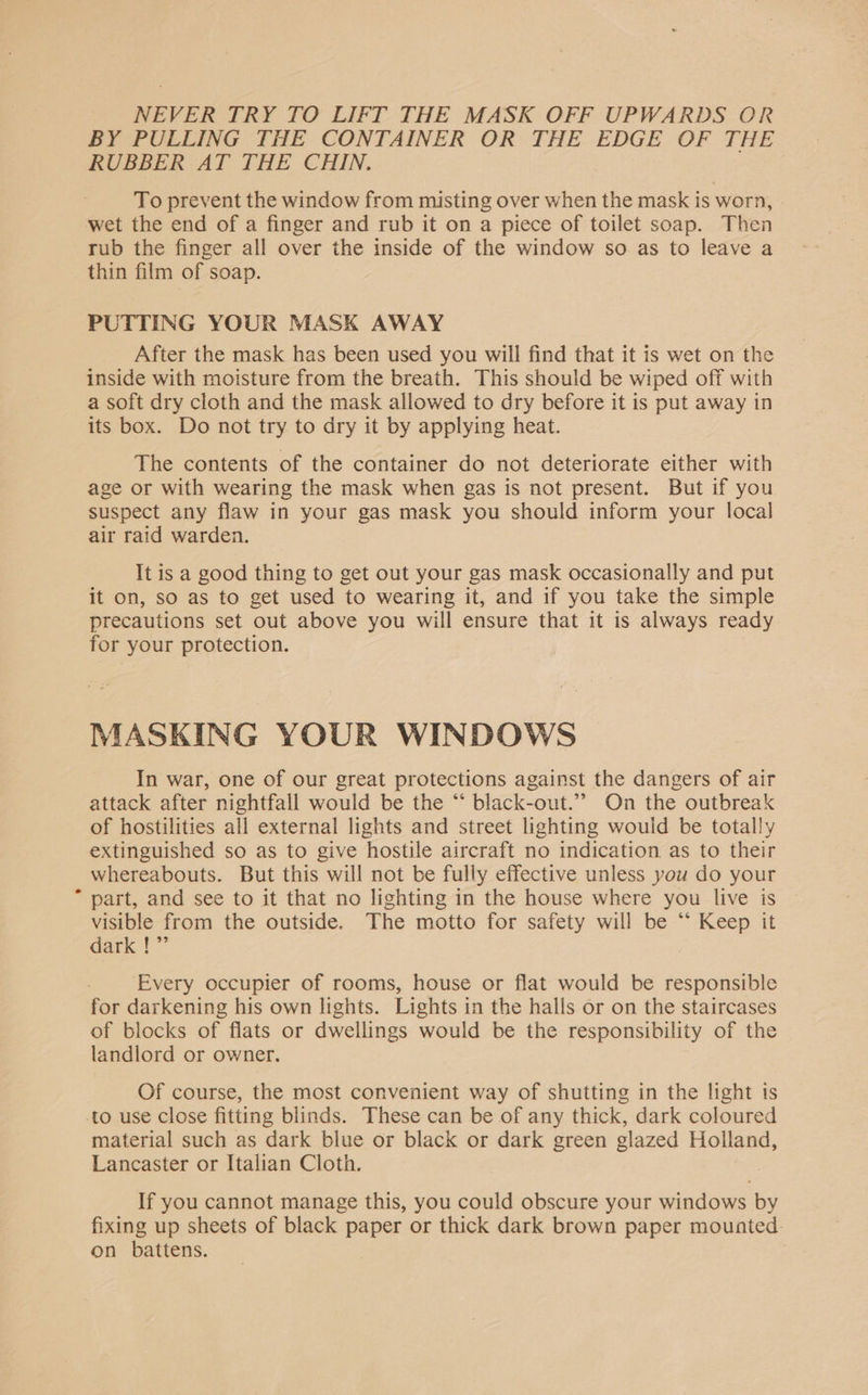 NEVER TRY TO LIFT THE MASK OFF UPWARDS OR BY PULLING THE CONTAINER OR THE EDGE OF THE RUBBER AT THE CHIN. To prevent the window from misting over when the mask is worn, wet the end of a finger and rub it on a piece of toilet soap. Then rub the finger all over the inside of the window so as to leave a thin film of soap. PUTTING YOUR MASK AWAY After the mask has been used you will find that it is wet on the inside with moisture from the breath. This should be wiped off with a soft dry cloth and the mask allowed to dry before it is put away in its box. Do not try to dry it by applying heat. The contents of the container do not deteriorate either with age or with wearing the mask when gas is not present. But if you suspect any flaw in your gas mask you should inform your local air raid warden. It is a good thing to get out your gas mask occasionally and put it on, so as to get used to wearing it, and if you take the simple precautions set out above you will ensure that it is always ready for your protection. MASKING YOUR WINDOWS In war, one of our great protections against the dangers of air attack after nightfall would be the “ black-out.’’ On the outbreak of hostilities all external lights and street lighting would be totally extinguished so as to give hostile aircraft no indication as to their whereabouts. But this will not be fully effective unless you do your * part, and see to it that no lighting in the house where you live is visible from the outside. The motto for safety will be “* Keep it dark !”’ Every occupier of rooms, house or flat would be responsible for darkening his own lights. Lights in the halls or on the staircases of blocks of flats or dwellings would be the responsibility of the landlord or owner. Of course, the most convenient way of shutting in the light ts to use close fitting blinds. These can be of any thick, dark coloured material such as dark blue or black or dark green glazed Holland, Lancaster or Italian Cloth. If you cannot manage this, you could obscure your windows by fixing up sheets of black paper or thick dark brown paper mounted. on battens.