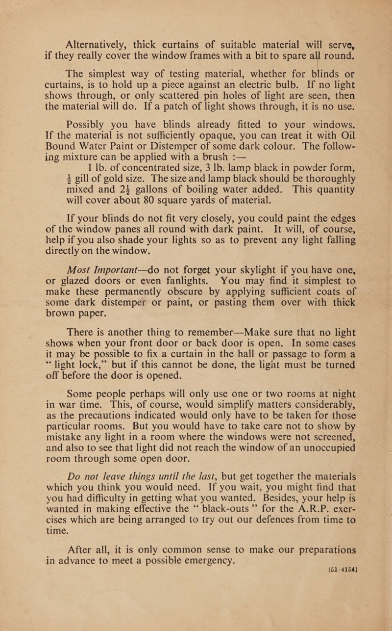 Alternatively, thick curtains of suitable material will serve, if they really cover the window frames with a bit to spare all round. The simplest way of testing material, whether for blinds or curtains, is to hold up a piece against an electric bulb. If no light shows through, or only scattered pin holes of light are seen, then the material will do. If a patch of light shows through, it is no use. Possibly you have blinds already fitted to your windows. If the material is not sufficiently opaque, you can treat it with Oil Bound Water Paint or Distemper of some dark colour. The follow- ing mixture can be applied with a brush :— 1 lb. of concentrated size, 3 lb. lamp black in powder form, 4 gill of gold size. The size and lamp black should be thoroughly mixed and 23 gallons of boiling water added. This quantity will cover about 80 square yards of material. If your blinds do not fit very closely, you could paint the edges of the window panes all round with dark paint. It will, of course, help if you also shade your lights so as to prevent any light falling directly on the window. Most Important—do not forget your skylight if you have one, or glazed doors or even fanlights. You may find it simplest to make these permanently obscure by applying sufficient coats of some dark distemper or paint, or pasting them over with thick brown paper. There is another thing to remember—Make sure that no light shows when your front door or back door is open. In some cases it may be possible to fix a curtain in the hall or passage to form a ‘light lock,” but if this cannot be done, the lignt must be turned off before the door is opened. Some people perhaps will only use one or two rooms at night in war time. This, of course, would simplify matters considerably, as the precautions indicated would only have to be taken for those particular rooms. But you would have to take care not to show by mistake any light in a room where the windows were not screened, and also to see that light did not reach the window of an unoccupied room through some open door. Do not leave things until the last, but get together the materials which you think you would need. If you wait, you might find that you had difficulty in getting what you wanted. Besides, your help ts wanted in making effective the ‘‘ black-outs ”’ for the A.R.P. exer- cises which are being arranged to try out our defences from time to time. After all, it is only common sense to make our preparations in advance to meet a possible emergency. [51-4154]