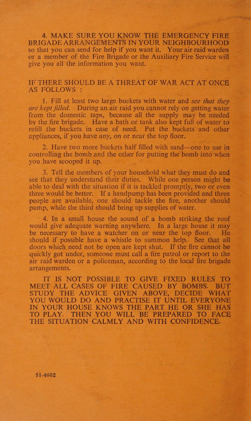 4. MAKE SURE YOU KNOW THE EMERGENCY FIRE BRIGADE ARRANGEMENTS IN YOUR NEIGHBOURHOOD so that you can send for help if you want it. Your air raid warden or a member of the Fire Brigade or the Auxiliary Fire Service will give you all the information you want. IF THERE SHOULD BE A THREAT OF WAR ACT AT ONCE AS FOLLOWS : 1. Fill at least two large buckets with water and see that they are kept filled. During an air raid you cannot rely on getting water from the domestic taps, because all the supply may be needed by the fire brigade. Have a bath or tank also kept full of water to refill the buckets in case of need. Put the buckets and other appliances, if you have any, on or near the top floor. 2. Have two more buckets half filled with sand—one to use in controlling the bomb and the other for putting the bomb into when you have scooped it up. 3. Tell the members of your household what they must do and see that they understand their duties. While one person might be able to deal with the situation if it is tackled promptly, two or even three would be better. Ifa handpump has been provided and three people are available, one should tackle the fire, another should pump, while the third should bring up supplies of water. 4. In a small house the sound of a bomb striking the roof would give adequate warning anywhere. In a large house it may be necessary to have a watcher on or near the top floor. He. should if possible have a whistle to summon help. See that all doors which need not be open are kept shut. If the fire cannot be quickly got under, someone must call a fire patrol or report to the air raid warden or a policeman, according to the local fire brigade arrangements. IT IS NOT POSSIBLE TO GIVE FIXED RULES TO MEET ALL CASES OF FIRE CAUSED BY BOMBS. BOT STUDY THE ADVICE GIVEN ABOVE, DECIDE WHAT YOU WOULD DO AND PRACTISE IT UNTIL EVERYONE IN YOUR HOUSE KNOWS THE PART HE OR SHE HAS TO PLAY. THEN YOU WILL BE PREPARED TO FACE THE SITUATION CALMLY AND WITH CONFIDENCE. 51-4662