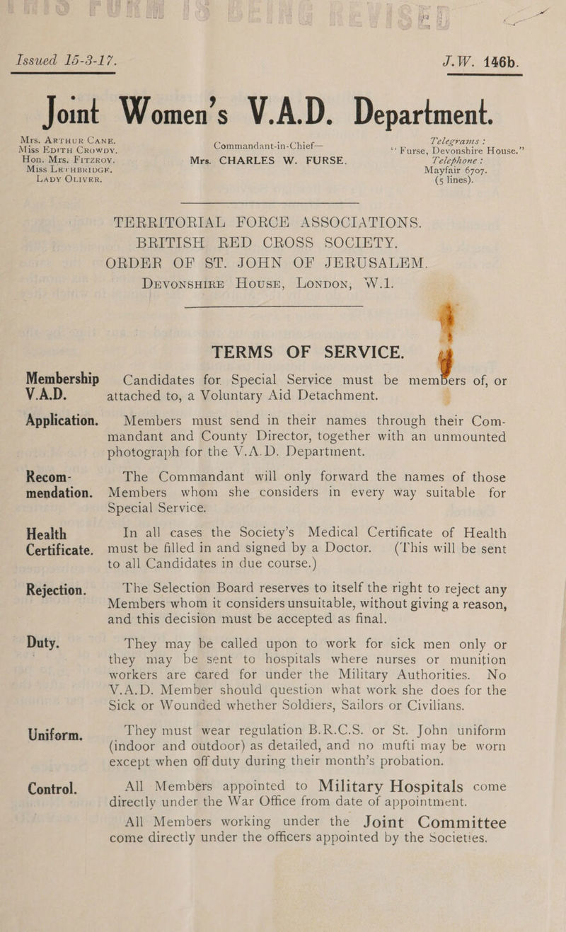 J.W. 146b.  Mrs. ARTHUR CANE. Telegrans: Miss EpirH Crowpy. Commandant-in-Chief— ‘ Furse, Devousbire House.” Hon. Mrs. Firzroy. Mrs. CHARLES W. FURSE. Telephone : Miss Le rHBRIDGR, Mayfair 6707. Membership 4a Application. Recom- mendation. Health Certificate. Rejection. Duty. Uniform. Control. (5 lines). THRRITORIAL FORCE ASSOCIATIONS. BRITISH, RED. CROSS. SOCIETY. ORDER OF ST. JOHN OF JERUSALEM. ae lage Hovussr, Lonpon, W.1. TERMS OF SERVICE. Candidates for Special Service must be mem ers of, or attached to, a Voluntary Aid Detachment.  ; Members must send in their names through their Com- mandant and County Director, together with an unmounted photograph for the V.A.D. Department. The Commandant will only forward the names of those Members whom she considers in every way suitable for Special Service. In all cases the Society’s Medical Certificate of Health must be filled in and signed by a Doctor. (This will be sent to all Candidates in due course.) The Selection Board reserves to itself the right to reject any Members whom it considers unsuitable, without giving a reason, and this decision must be accepted as final. They may be called upon to work for sick men only or they may be sent to hospitals where nurses or munition workers are cared for under the Military Authorities. No V.A.D. Member should question what work she does for the Sick or Wounded whether Soldiers, Sailors or Civilians. They must wear regulation B.R.C.S. or St. John uniform (indoor and outdoor) as detailed, and no mufti may be worn except when off duty during their month’s probation. All Members appointed to Military Hospitals come directly under the War Office from date of appointment. All Members working under the Joint Committee come directly under the officers appointed by the Societies.