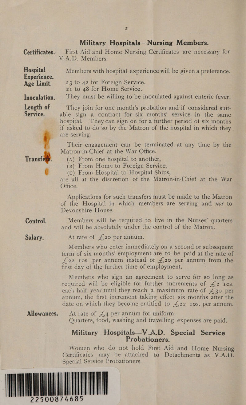 2 Military Hospitals—Nursing Members. Certificates: First Aid and Home Nursing Certificates are necessary for Von, D. Members, Hospital Members with hospital experience will be given a preference. Experience. ; Age Limit. 23 to 42 for Foreign Service. 21 to 48 for Home Service. Inoculation. |§ They must be willing to be inoculated against enteric fever. Length of They join for one month’s probation and if considered suit- Service. able sign a contract for six months’ service in the same hospital. ‘They can sign on for a further period of six months if asked to do so by the Matron of the hospital in which they are serving. Transtdfp   Their engagement can be terminated at any time by the Matron-in-Chief at the War Office. (A) From one hospital to another, (8) From Home to Foreign Service, (c) From Hospital to Hospital Ships, are all at the discretion of the Matron-in-Chief at the War Office. Applications for such transfers must be made to the Matron of the Hospital in which members are serving and of to Devonshire House. Control. Members will be required to live in the Nurses’ quarters and will be absolutely under the control of the Matron. Salary. At rate of £20 per annum. Members who enter immediately on a second or subsequent term of six months’ employment are to be paid at the rate of £22 108. per annum instead of #20 per annum from the first day of the further time of employment. Members who sign an agreement to serve for so long as required will be eligible for further increments of £2 ros. each half year until they reach a maximum rate of £30 per annum, the first increment taking effect six months after the date on which they become entitled to 422 10s. per annum. Allowances. At rate of 44 per annum for uniform. Quarters, food, washing and travelling expenses are paid. Military Hospitals—V .A.D. Special Service Probationers. Women who do not hold First Aid and Home Nursing Certificates may be attached to Detachments as V.A.D. Special Service Probationers. (MO MONTILAMNT