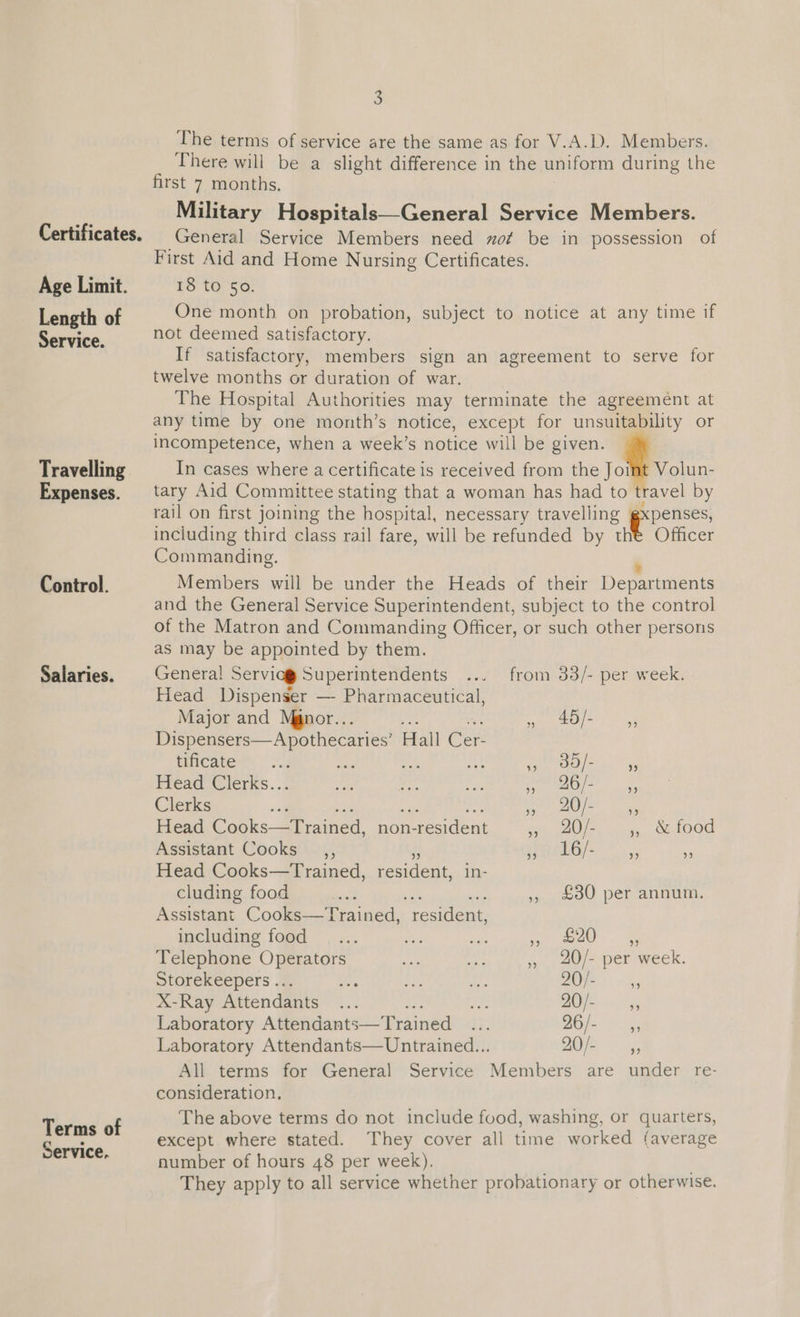 Service. Travelling Expenses. Control. Salaries. Terms of Service, 5 The terms of service are the same as for V.A.D. Members. There will be a slight difference in the uniform during the first 7 months. Military Hospitals—General Service Members. General Service Members need zof be in possession of First Aid and Home Nursing Certificates. 18 to So. not deemed satisfactory. If satisfactory, members sign an agreement to serve for twelve months or duration of war. The Hospital Authorities may terminate the agreement at any time by one month’s notice, except for unsuitability or incompetence, when a week’s notice will be given. In cases where a certificate is received from the Joint Volun- tary Aid Committee stating that a woman has had to travel by rail on first joining the hospital, necessary travelling gxpenses, including third class rail fare, will be refunded by the Officer Commanding. Members will be under the Heads of their Departments and the General Service Superintendent, subject to the control of the Matron and Commanding Officer, or such other persons as may be appointed by them. General Servicg Superintendents from 33/- per week. Head Dispenser —- Pharmaceutical, Major and Manor... ee 5 ieee Dispensers—Apothecaries’ Hall Cer- tificate me eae < oe ee. ng Head Clerks... mee we Bs: pe EAS Clerks ea UG) fet dg Head Cooks tained, non- n-resident she AOI oy wigs, SELOOE Assistant Cooks _,, eaehG ss %. - Head Cooks—Trained, pesidene. in- cluding food co ,, £30 per annum. Assistant Cooks—Trained, reciient including food ane 1 a Telephone Operators , 20/- per week. Storekeepers ... ee Ae Lie Be) «055 X-Ray Attendants ... a tt 20/- if Laboratory Attendants—Trained ... 26 /- is Laboratory Attendants—Untrained... AE 5 All terms for General Service Members are under re- consideration, The above terms do not include food, washing, or quarters, except where stated. They cover all time worked (average number of hours 48 per week). They apply to all service whether probationary or otherwise.