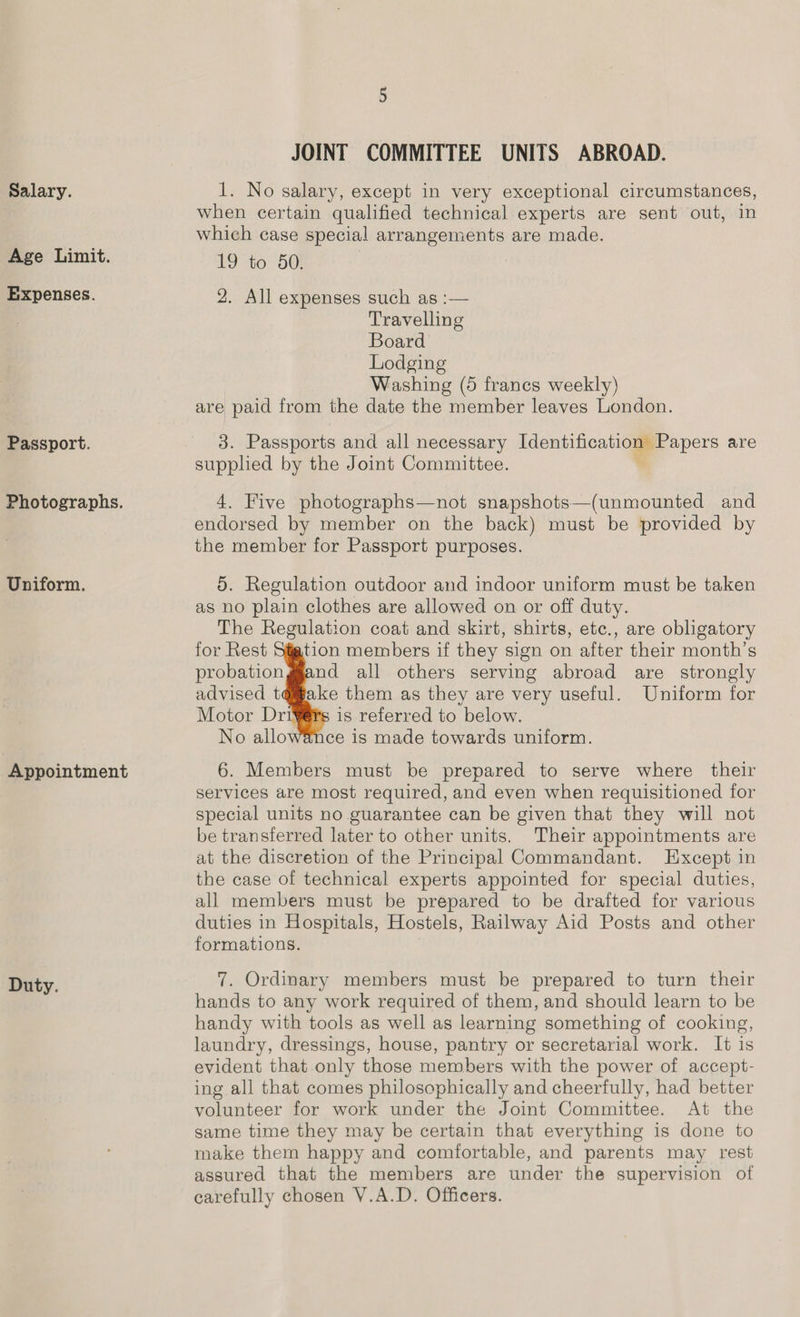 Salary. Age Limit. Expenses. Passport. Photographs. Uniform. Appointment Duty. Gt JOINT COMMITTEE UNITS ABROAD. 1. No salary, except in very exceptional circumstances, when certain qualified technical experts are sent out, in which case special arrangements are made. 19 to 50. 2. All expenses such as :— Travelling Board Lodging Washing (5 francs weekly) are paid from the date the member leaves London. 3. Passports and all necessary pe oss are supphed by the Joint Committee. 4. Five photographs—not snapshots—(unmounted and endorsed by member on the back) must be provided by the member for Passport purposes. 5. Regulation outdoor and indoor uniform must be taken as no plain clothes are allowed on or off duty. The Regulation coat and skirt, shirts, etc., are obligatory for Rest Stjtion members if they sign on after their month’s probationggand all others serving abroad are strongly advised tq@™ake them as they are very useful. Uniform for Motor Drij is referred to below. No allowance is made towards uniform. 6. Members must be prepared to serve where their services are most required, and even when requisitioned for special units no guarantee can be given that they will not be transferred later to other units. Their appointments are at the discretion of the Principal Commandant. Except in the case of technical experts appointed for special duties, all members must be prepared to be drafted for various duties in Hospitals, Hostels, Railway Aid Posts and other formations.      7. Ordinary members must be prepared to turn their hands to any work required of them, and should learn to be handy with tools as well as learning something of cooking, laundry, dressings, house, pantry or secretarial work. It is evident that only those members with the power of accept- ing all that comes philosophically and cheerfully, had better volunteer for work under the Joint Committee. At the same time they may be certain that everything is done to make them happy and comfortable, and parents may rest assured that the members are under the supervision of carefully chosen V.A.D. Officers.