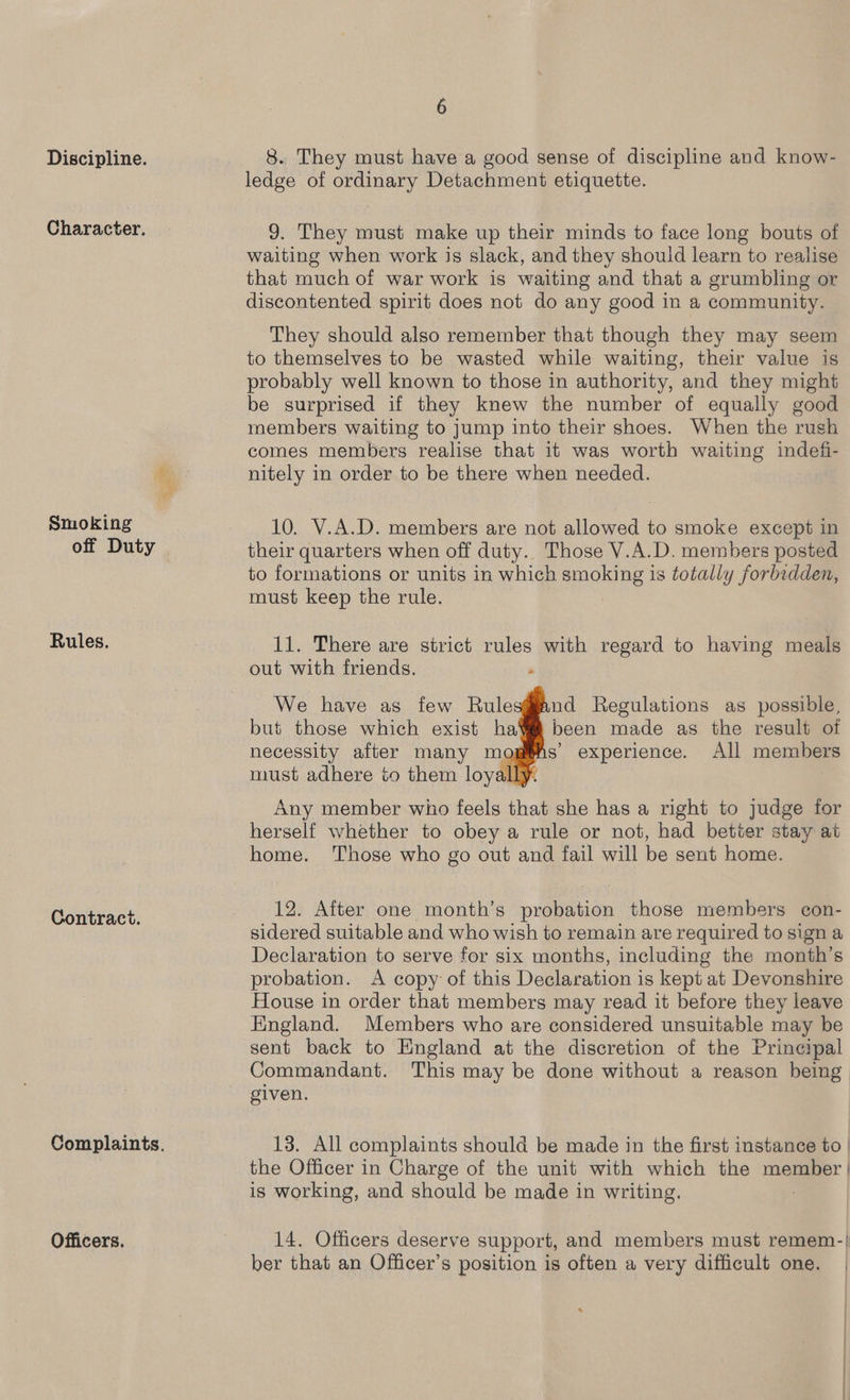Discipline. Character. Smoking off Duty Rules. Contract. oy se, Officers. 6 8. They must have a good sense of discipline and know- ledge of ordinary Detachment etiquette. 9. They must make up their minds to face long bouts of waiting when work is slack, and they should learn to realise that much of war work is waiting and that a grumbling or discontented spirit does not do any good in a community. They should also remember that though they may seem to themselves to be wasted while waiting, their value is probably well known to those in authority, and they might be surprised if they knew the number of equally good members waiting to jump into their shoes. When the rush comes members realise that it was worth waiting indefi- nitely in order to be there when needed. 10. V.A.D. members are not allowed to smoke except in their quarters when off duty.. Those V.A.D. members posted to formations or units in which ppolang | is totally forbidden, must keep the rule. 11. There are strict rules with regard to having meals out with friends. . We have as few Rulesg#fand Regulations as possible, but those which exist hav been made as the result of necessity after many m s’ experience. All members must adhere to them loy Any member wiho feels that she has a right to judge for herself whether to obey a rule or not, had better stay at home. Those who go out and fail will be sent home. 12. After one month’s probation those members con- sidered suitable and who wish to remain are required to sign a Declaration to serve for six months, including the month’s probation. A copy of this Declaration is kept at Devonshire House in order that members may read it before they leave England. Members who are considered unsuitable may be sent back to England at the discretion of the Principal Commandant. This may be done without a reason being given. 13. All complaints should be made in the first instance to | the Officer in Charge of the unit with which the member | is working, and should be made in writing. | 14. Officers deserve support, and members must remem-| ber that an Officer’s position is often a very difficult one.