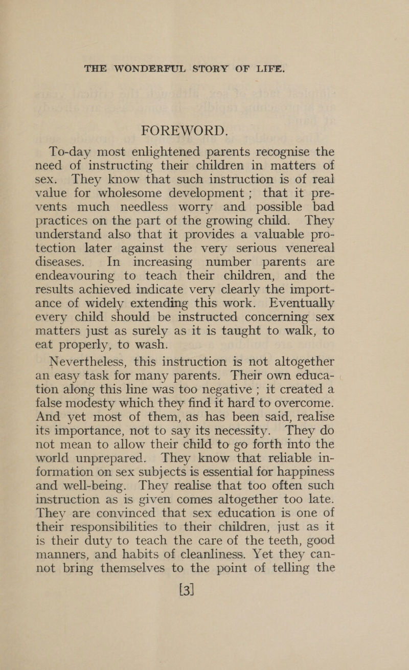 FOREWORD. To-day most enlightened parents recognise the need of instructing their children in matters of sex. They know that such instruction is of real value for wholesome development ; that it pre- vents much needless worry and possible bad practices on the part otf the growing child. They understand also that it provides a valuable pro- tection later against the very serious venereal diseases. In increasing number parents are endeavouring to teach their children, and the results achieved indicate very clearly the import- ance of widely extending this work. Eventually every child should be instructed concerning sex matters just as surely as it is taught to walk, to eat properly, to wash. Nevertheless, this instruction is not altogether an easy task for many parents. Their own educa- tion along this line was too negative ; it created a false modesty which they find it hard to overcome. And yet most of them, as has been said, realise its importance, not to say its necessity. They do not mean to allow their child to go forth into the world unprepared. They know that reliable in- formation on sex subjects is essential for happiness and well-being. They realise that too often such instruction as is given comes altogether too late. They are convinced that sex education is one of their responsibilities to their children, just as it is their duty to teach the care of the teeth, good manners, and habits of cleanliness. Yet they can- not bring themselves to the point of telling the [3]