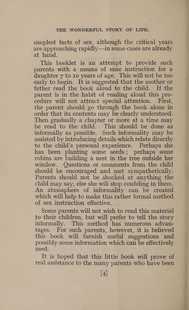 simplest facts of sex, although the critical years are approaching rapidly—in some cases are already at hand. This booklet is an attempt to provide such parents with a means of sane instruction for a daughter 7 to 10 years of age. This will not be too early to begin. It is suggested that the mother or father read the book aloud to the child. If the parent is in the habit of reading aloud this pro- cedure will not attract special attention. First, the parent should go through the book alone in order that its contents may be clearly understood. Then gradually a chapter or more at a time may be read to the child. This should be done as informally as possible. Such informality may be assisted by introducing details which relate directly to the child’s personal experience. Perhaps she has been planting some seeds; perhaps some robins are building a nest in the tree outside her window. Questions or comments from the child should be encouraged and met sympathetically. Parents should not be shocked at anything the child may say, else she will stop confiding in them. An atmosphere of informality can be created which will help to make this rather formal method of sex instruction effective. Some parents will not wish to read this material to their children, but will prefer to tell the story intormally. This method has numerous advan- tages. For such parents, however, it is believed this book will furnish useful suggestions and pose some information which can be effectively used. | It is hoped that this little book will prove of real assistance to the many parents who have been [4]