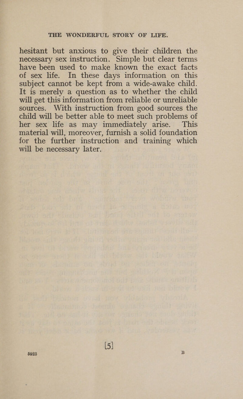 hesitant but anxious to give their children the necessary sex instruction. Simple but clear terms have been used to make known the exact facts of sex life. In these days information on this | subject cannot be kept from a wide-awake child. It is merely a question as to whether the child will get this information from reliable or unreliable sources. With instruction from good sources the child will be better able to meet such problems of her sex life as may immediately arise. This material will, moreover, furnish a solid foundation for the further instruction and training which will be necessary later. [5] 5923 B