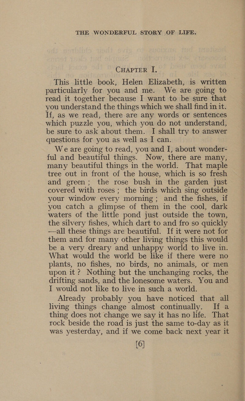 CHAPTER I, This little book, Helen Elizabeth, is written particularly for you and me. We are going to read it together because I want to be sure that you understand the things which we shall find in it. If, as we read, there are any words or sentences which puzzle you, which you do not understand, be sure to ask about them. I shall try to answer questions for you as well as I can. We are going to read, you and I, about wonder- ful and beautiful things. Now, there are many, many beautiful things in the world. That maple tree out in front of the house, which is so fresh and green; the rose bush in the garden just covered with roses ; the birds which sing outside your window every morning; and the fishes, if you catch a glimpse of them in the cool, dark waters of the little pond just outside the town, the silvery fishes, which dart to and fro so quickly —all these things are beautiful. If it were not for them and for many other living things this would be a very dreary and unhappy world to live in. What would the world be like if there were no plants, no fishes, no birds, no animals, or men upon it ? Nothing but the unchanging rocks, the drifting sands, and the lonesome waters. You and I would not like to live in such a world. Already probably you have noticed that all living things change almost continually. If a thing does not change we say it has no life. That rock beside the road is just the same to-day as it was yesterday, and if we come back next year it [6]