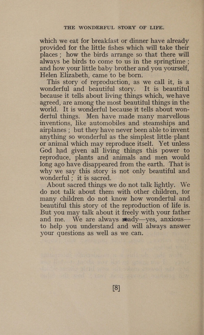 which we eat for breakfast or dinner have already provided for the little fishes which will take their places ; how the birds arrange so that there will always be birds to come to us in the springtime ; and how your little baby brother and you yourself, Helen Elizabeth, came to be born. This story of reproduction, as we call it, is a wonderful and beautiful story. It is beautitul because it tells about living things which, we have agreed, are among the most beautiful things in the world. It is wonderful because it tells about won- derful things. Men have made many marvellous inventions, like automobiles and steamships and airplanes ; but they have never been able to invent anything so wonderful as the simplest little plant or animal which may reproduce itself. Yet unless God had given all living things this power to reproduce, plants and animals and men would long ago have disappeared from the earth. That is why we say this story is not only beautiful and wonderful ; it is sacred. About sacred things we do not talk lightly. We do not talk about them with other children, for many children do not know how wondertul and beautiful this story of the reproduction of life is. But you may talk about it freely with your father and me. We are always meady—yes, anxious— to help you understand and will always answer your questions as well as we can. [8]