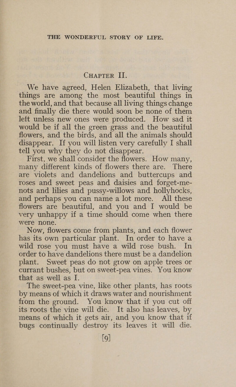 CHAPTER II. We have agreed, Helen Elizabeth, that living things are among the most beautiful things in the world, and that because all living things change and finally die there would soon be none of them left unless new ones were produced. How sad it would be if all the green grass and the beautiful flowers, and the birds, and all the animals should disappear. If you will listen very carefully I shall tell you why they do not disappear. First, we shall consider the flowers. How many, many different kinds of flowers there are. There are violets and dandelions and buttercups and roses and sweet peas and daisies and forget-me- nots and lilies and pussy-willows and hollyhocks, and perhaps you can name alot more. All these flowers are beautiful, and you and I would be very unhappy if a time should come when there were none. Now, flowers come from plants, and each flower has its own particular plant. In order to have a wild rose you must have a wild rose bush. In order to have dandelions there must be a dandelion plant. Sweet peas do not grow on apple trees or currant bushes, but on sweet-pea vines. You know that as well as I. The sweet-pea vine, like other plants, has roots by means of which it draws water and nourishment from the ground. You know that if you cut off its roots the vine will die. It also has leaves, by means of which it gets air, and you know that if bugs continually destroy its leaves it will die. [9]