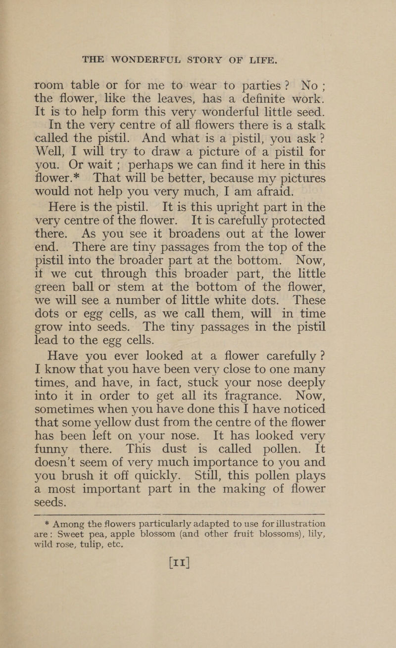 room table or for me to wear to parties? No; the flower, like the leaves, has a definite work. It is to help form this very wonderful little seed. In the very centre of all flowers there is a stalk called the pistil. And what is a pistil, you ask ? Well, I will try to draw a picture of a pistil for you. Or wait ; perhaps we can find it here in this flower.* That will be better, because my pictures would not help you very much, I am afraid. Here is the pistil. It is this upright part in the very centre of the flower. It is carefully protected there. As you see it broadens out at the lower end. There are tiny passages from the top of the pistil into the broader part at the bottom. Now, if we cut through this broader part, the little green ball or stem at the bottom of the flower, we will see a number of little white dots. These dots or egg cells, as we call them, will in time erow into seeds. The tiny passages in the pistil lead to the egg cells. Have you ever looked at a flower carefully ? I know that you have been very close to one many times, and have, in fact, stuck your nose deeply into it in order to get all its fragrance. Now, sometimes when you have done this I[ have noticed that some yellow dust from the centre of the flower has been left on your nose. It has looked very funny there. This dust is called pollen. It doesn’t seem of very much importance to you and you brush it off quickly. Still, this pollen plays a most important part in the making of flower seeds. * Among the flowers particularly adapted to use for illustration are: Sweet pea, apple blossom (and other fruit blossoms), lily, wild rose, tulip, etc. [11]