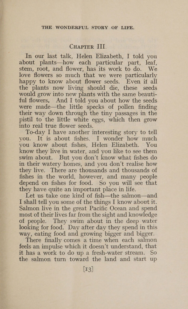 CHAPTER III. In our last talk, Helen Elizabeth, I told you about plants—how each particular part, leaf, stem, root, and flower, has its work to do. We love flowers so much that we were particularly happy to know about flower seeds. Even it all the plants now living should die, these seeds would grow into new plants with the same beauti- ful flowers. And I told you about how the seeds were made—the little specks of pollen finding their way down through the tiny passages in the pistil to the little white eggs, which then grow into real true flower seeds. To-day I have another interesting story to tell you. It is about fishes. I wonder how much you know about fishes, Helen Elizabeth. You know they live in water, and you like to see them swim about. But you don’t know what fishes do in their watery homes, and you don’t realise how they live. There are thousands and thousands of fishes in the world, however, and many people depend on fishes for food. So you will see that they have quite an important place in life. Let us take one kind of fish—the salmon—and I shall tell you some of the things I know about it. Salmon live in the great Pacific Ocean and spend most of their lives far from the sight and knowledge of people. They swim about in the deep water looking for food. Day after day they spend in this way, eating food and growing bigger and bigger. There finally comes a time when each salmon feels an impulse which it doesn’t understand, that it has a work to do up a fresh-water stream. So the salmon turn toward the land and start up [13]