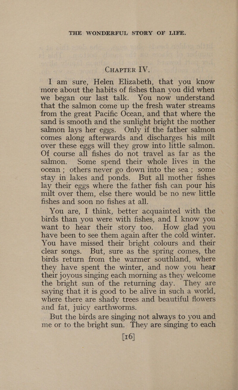 CHAPTER IV. I am sure, Helen Elizabeth, that you know more about the habits of fishes than you did when we began our last talk. You now understand that the salmon come up the fresh water streams from the great Pacific Ocean, and that where the sand is smooth and the sunlight bright the mother salmon lays her eggs. Only if the father salmon comes along afterwards and discharges his milt over these eggs will they grow into little salmon. Of course all fishes do not travel as far as the salmon. Some spend their whole lives in the ocean ; others never go down into the sea ; some stay in lakes and ponds. But all mother fishes lay their eggs where the father fish can pour his milt over them, else there would be no new little fishes and soon no fishes at all. You are, I think, better acquainted with the birds than you were with fishes, and I know you want to hear their story too. How glad you have been to see them again after the cold winter. You have missed their bright colours and their clear songs. But, sure as the spring comes, the birds return from the warmer southland, where they have spent the winter, and now you hear their joyous singing each morning as they welcome the bright sun of the returning day. They are saying that it is good to be alive in such a world, where there are shady trees and beautiful flowers and fat, juicy earthworms. But the birds are singing not always to you and me or to the bright sun. They are singing to each [16]
