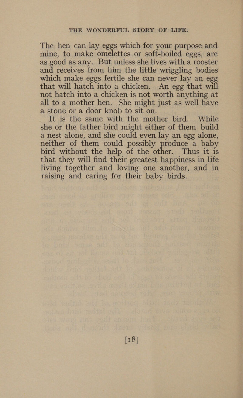 The hen can lay eggs which for your purpose and mine, to make omelettes or soft-boiled eggs, are as good as any. But unless she lives with a rooster and receives from him the little wriggling bodies which make eggs fertile she can never lay an egg that will hatch into a chicken. An egg that will not hatch into a chicken is not worth anything at all to a mother hen. She might just as well have a stone or a door knob to sit on. It is the same with the mother bird. While she or the father bird might either of them build a nest alone, and she could even lay an egg alone, neither of them could possibly produce a baby bird without the help of the other. Thus it is that they will find their greatest happiness in life living together and loving one another, and in raising and caring for their baby birds.